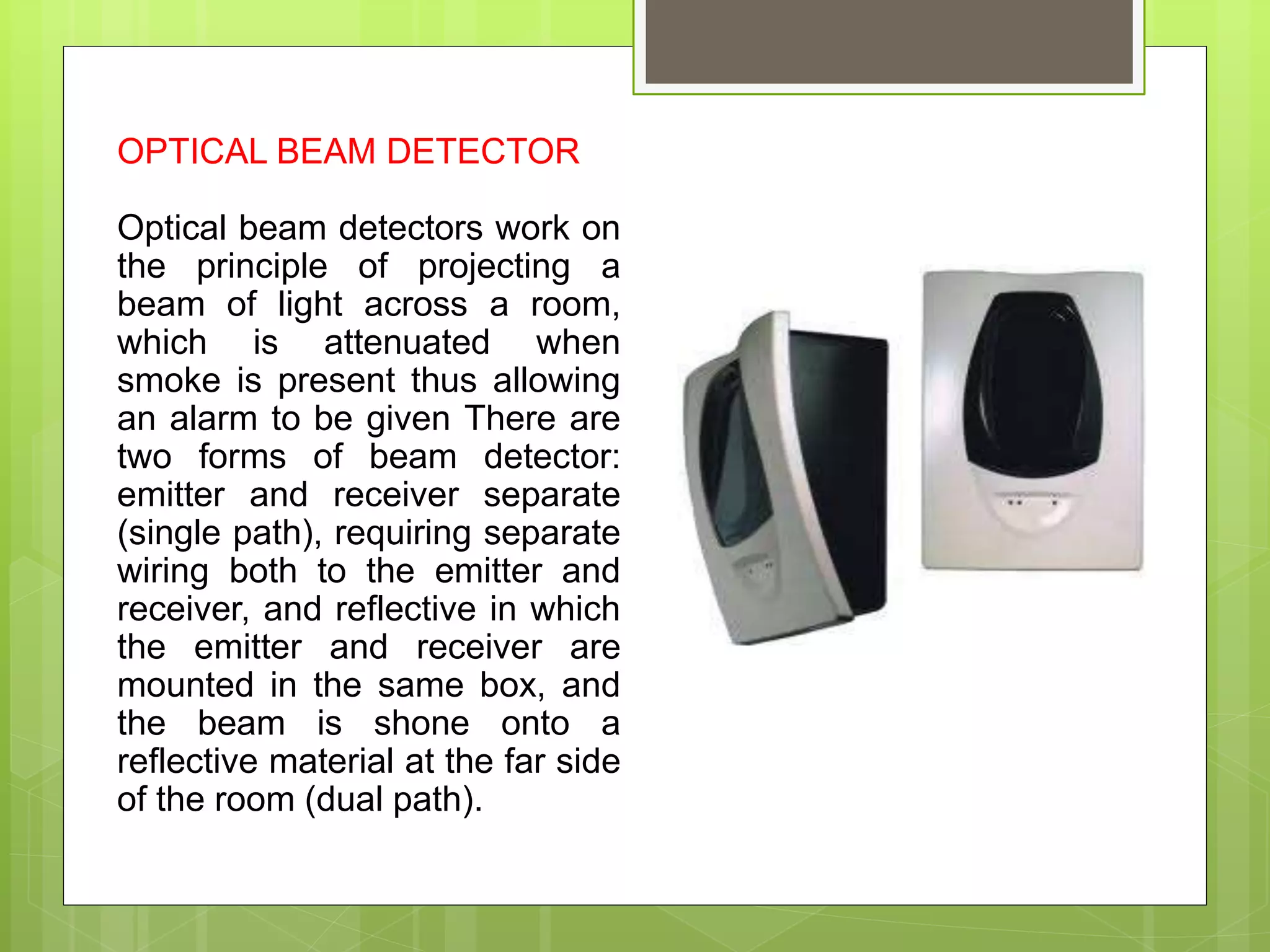 OPTICAL BEAM DETECTOR
Optical beam detectors work on
the principle of projecting a
beam of light across a room,
which is attenuated when
smoke is present thus allowing
an alarm to be given There are
two forms of beam detector:
emitter and receiver separate
(single path), requiring separate
wiring both to the emitter and
receiver, and reflective in which
the emitter and receiver are
mounted in the same box, and
the beam is shone onto a
reflective material at the far side
of the room (dual path).
 