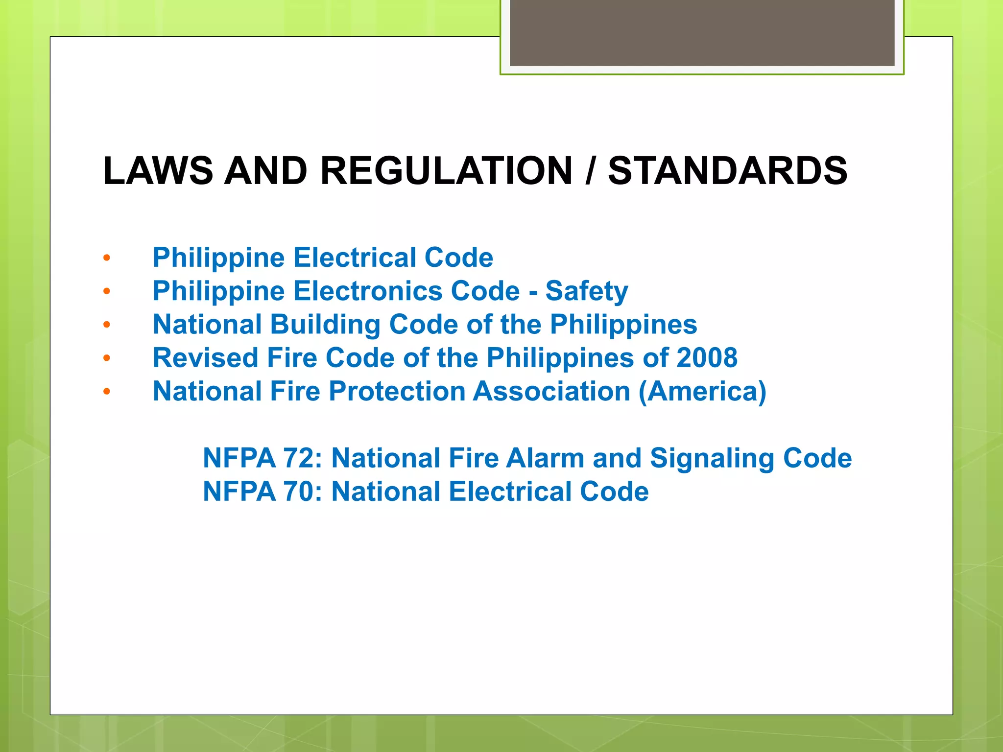 LAWS AND REGULATION / STANDARDS
• Philippine Electrical Code
• Philippine Electronics Code - Safety
• National Building Code of the Philippines
• Revised Fire Code of the Philippines of 2008
• National Fire Protection Association (America)
NFPA 72: National Fire Alarm and Signaling Code
NFPA 70: National Electrical Code
 
