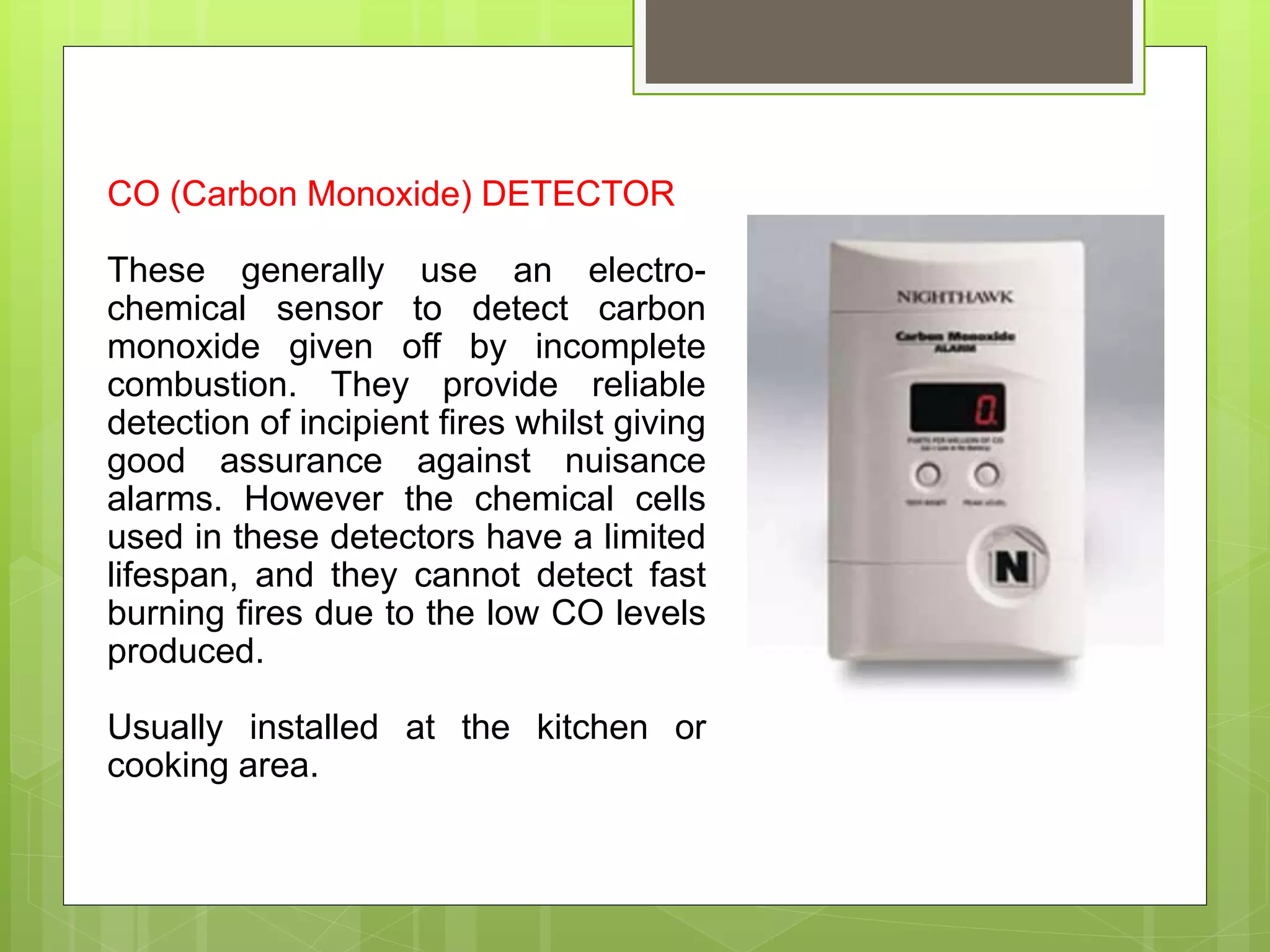 CO (Carbon Monoxide) DETECTOR
These generally use an electro-
chemical sensor to detect carbon
monoxide given off by incomplete
combustion. They provide reliable
detection of incipient fires whilst giving
good assurance against nuisance
alarms. However the chemical cells
used in these detectors have a limited
lifespan, and they cannot detect fast
burning fires due to the low CO levels
produced.
Usually installed at the kitchen or
cooking area.
 
