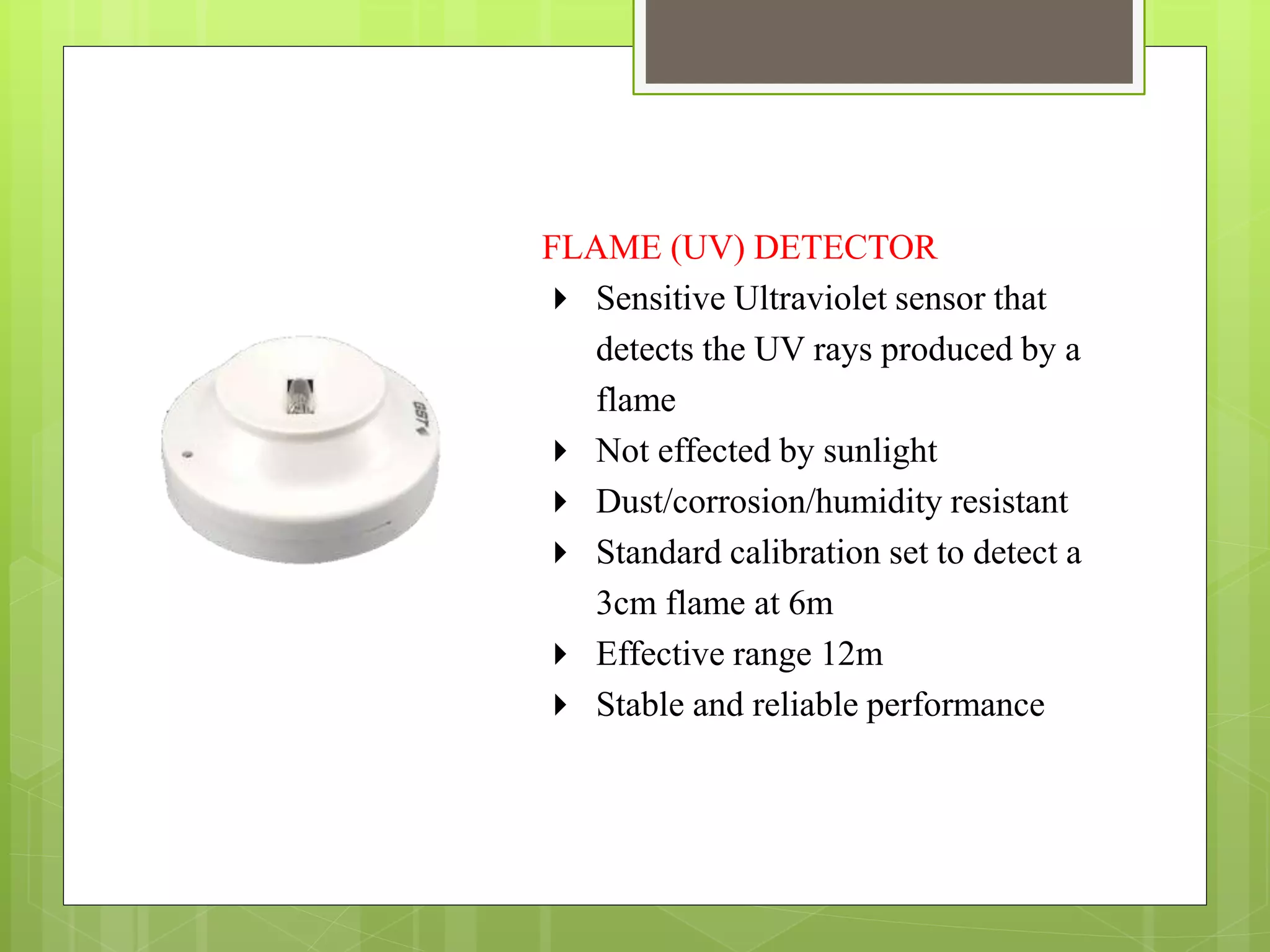 FLAME (UV) DETECTOR
 Sensitive Ultraviolet sensor that
detects the UV rays produced by a
flame
 Not effected by sunlight
 Dust/corrosion/humidity resistant
 Standard calibration set to detect a
3cm flame at 6m
 Effective range 12m
 Stable and reliable performance
 