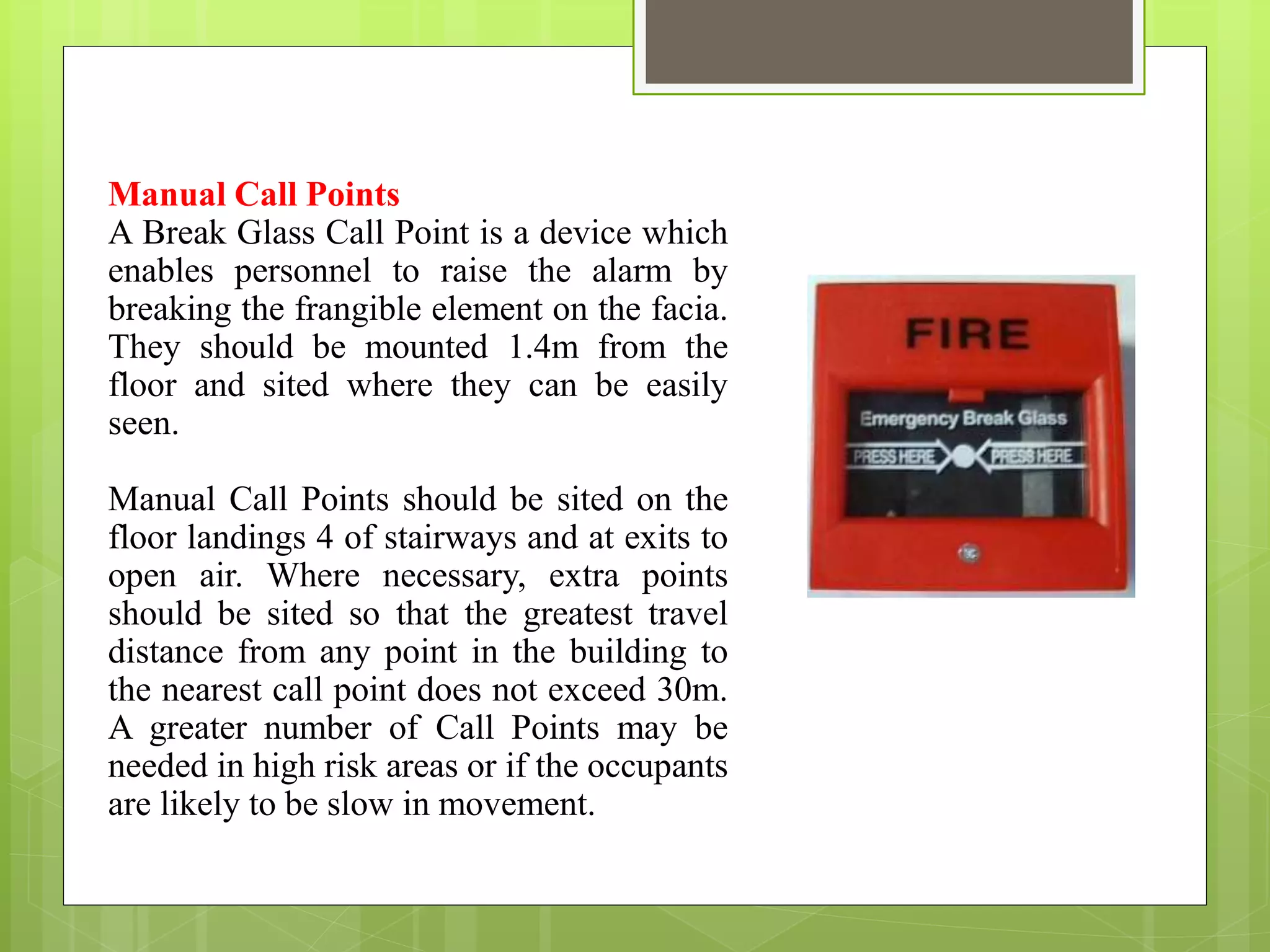 Manual Call Points
A Break Glass Call Point is a device which
enables personnel to raise the alarm by
breaking the frangible element on the facia.
They should be mounted 1.4m from the
floor and sited where they can be easily
seen.
Manual Call Points should be sited on the
floor landings 4 of stairways and at exits to
open air. Where necessary, extra points
should be sited so that the greatest travel
distance from any point in the building to
the nearest call point does not exceed 30m.
A greater number of Call Points may be
needed in high risk areas or if the occupants
are likely to be slow in movement.
 