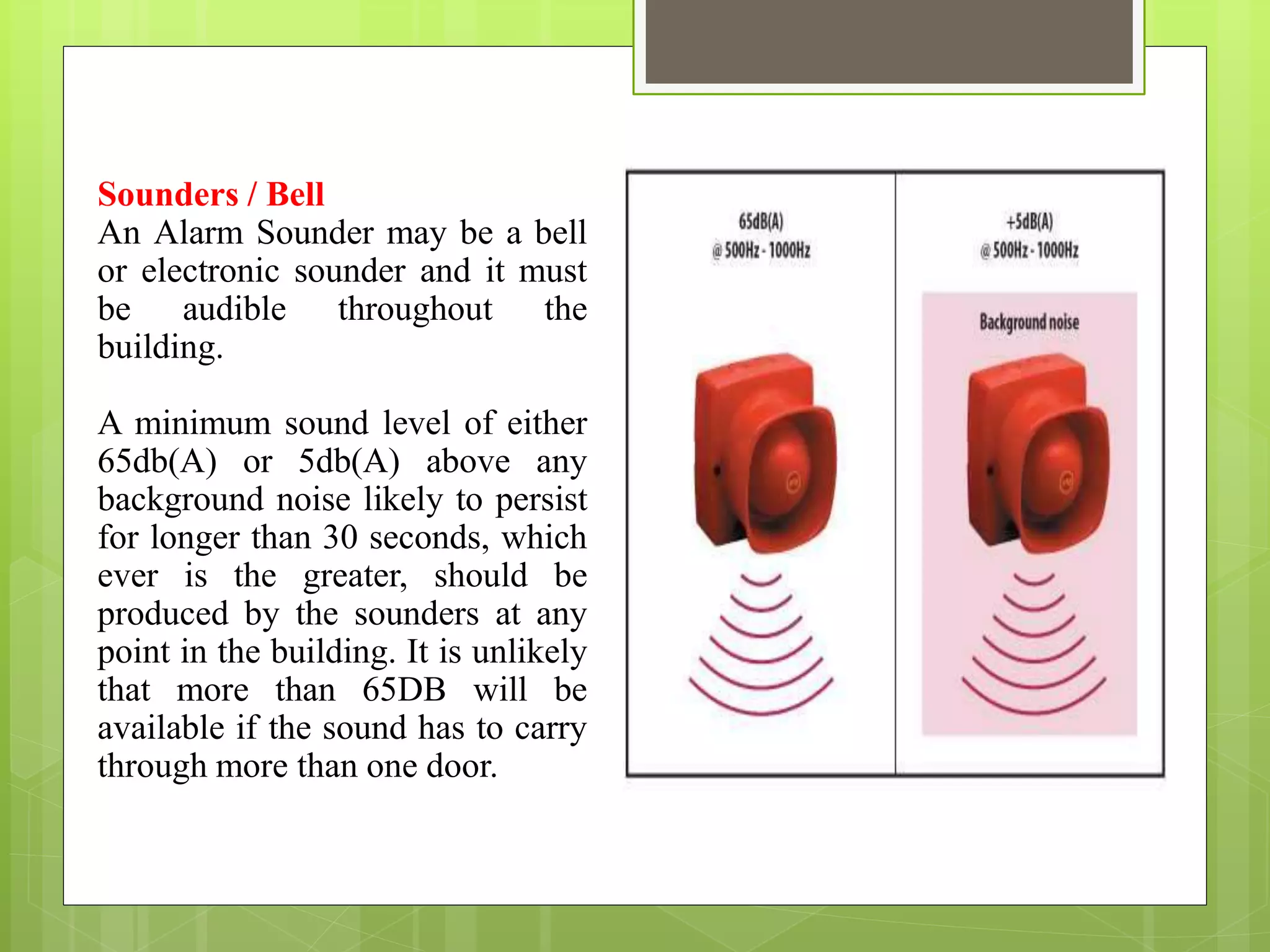 Sounders / Bell
An Alarm Sounder may be a bell
or electronic sounder and it must
be audible throughout the
building.
A minimum sound level of either
65db(A) or 5db(A) above any
background noise likely to persist
for longer than 30 seconds, which
ever is the greater, should be
produced by the sounders at any
point in the building. It is unlikely
that more than 65DB will be
available if the sound has to carry
through more than one door.
 