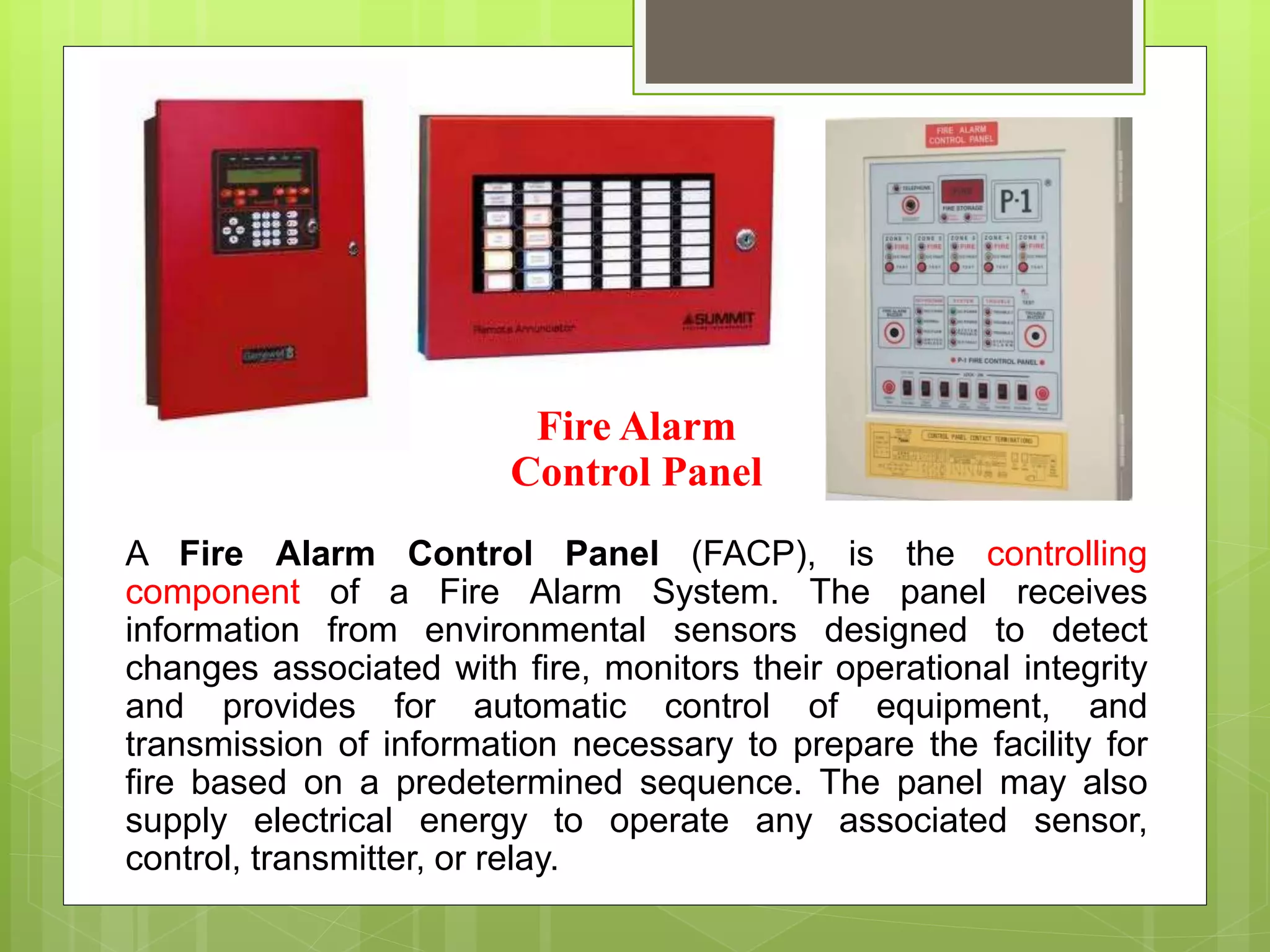 Fire Alarm
Control Panel
A Fire Alarm Control Panel (FACP), is the controlling
component of a Fire Alarm System. The panel receives
information from environmental sensors designed to detect
changes associated with fire, monitors their operational integrity
and provides for automatic control of equipment, and
transmission of information necessary to prepare the facility for
fire based on a predetermined sequence. The panel may also
supply electrical energy to operate any associated sensor,
control, transmitter, or relay.
 