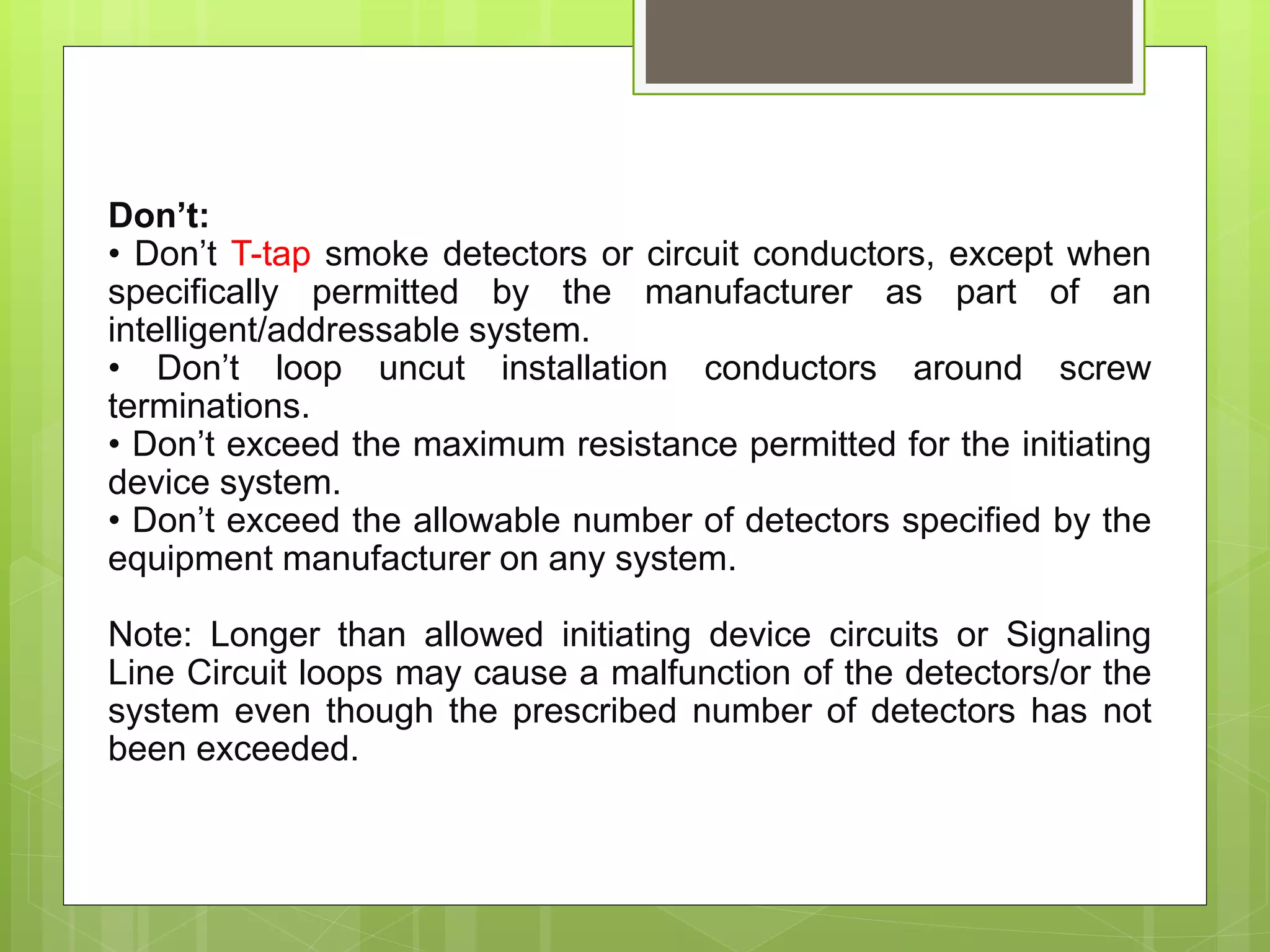 Don’t:
• Don’t T-tap smoke detectors or circuit conductors, except when
specifically permitted by the manufacturer as part of an
intelligent/addressable system.
• Don’t loop uncut installation conductors around screw
terminations.
• Don’t exceed the maximum resistance permitted for the initiating
device system.
• Don’t exceed the allowable number of detectors specified by the
equipment manufacturer on any system.
Note: Longer than allowed initiating device circuits or Signaling
Line Circuit loops may cause a malfunction of the detectors/or the
system even though the prescribed number of detectors has not
been exceeded.
 