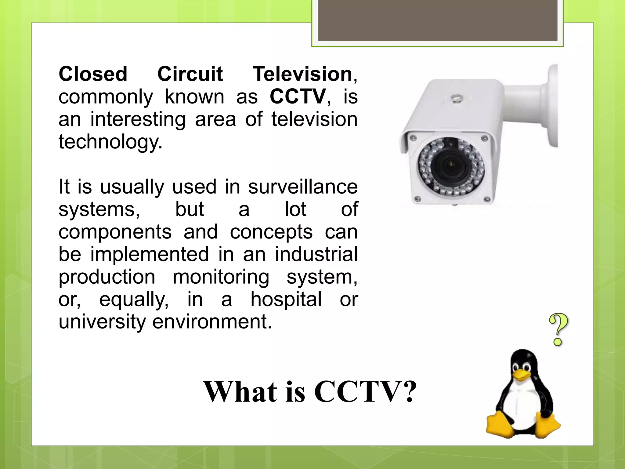 What is CCTV?
Closed Circuit Television,
commonly known as CCTV, is
an interesting area of television
technology.
It is usually used in surveillance
systems, but a lot of
components and concepts can
be implemented in an industrial
production monitoring system,
or, equally, in a hospital or
university environment.
 