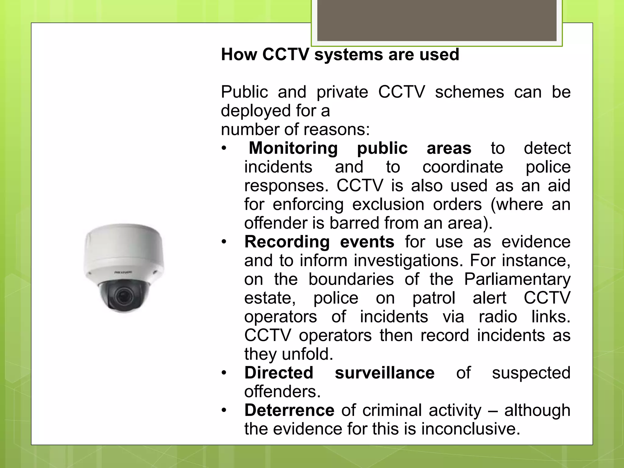 How CCTV systems are used
Public and private CCTV schemes can be
deployed for a
number of reasons:
• Monitoring public areas to detect
incidents and to coordinate police
responses. CCTV is also used as an aid
for enforcing exclusion orders (where an
offender is barred from an area).
• Recording events for use as evidence
and to inform investigations. For instance,
on the boundaries of the Parliamentary
estate, police on patrol alert CCTV
operators of incidents via radio links.
CCTV operators then record incidents as
they unfold.
• Directed surveillance of suspected
offenders.
• Deterrence of criminal activity – although
the evidence for this is inconclusive.
 