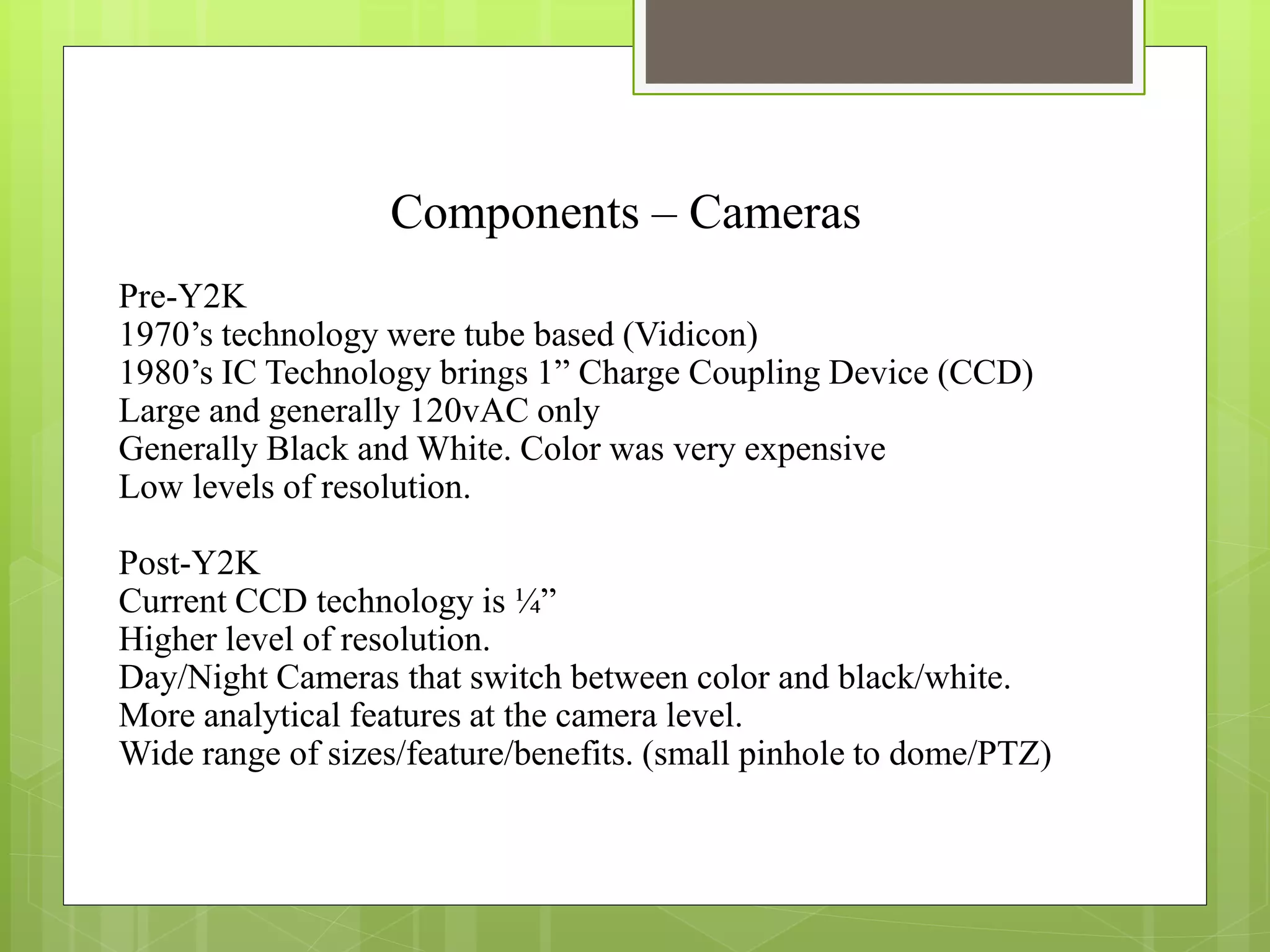 Components – Cameras
Pre-Y2K
1970’s technology were tube based (Vidicon)
1980’s IC Technology brings 1” Charge Coupling Device (CCD)
Large and generally 120vAC only
Generally Black and White. Color was very expensive
Low levels of resolution.
Post-Y2K
Current CCD technology is ¼”
Higher level of resolution.
Day/Night Cameras that switch between color and black/white.
More analytical features at the camera level.
Wide range of sizes/feature/benefits. (small pinhole to dome/PTZ)
 