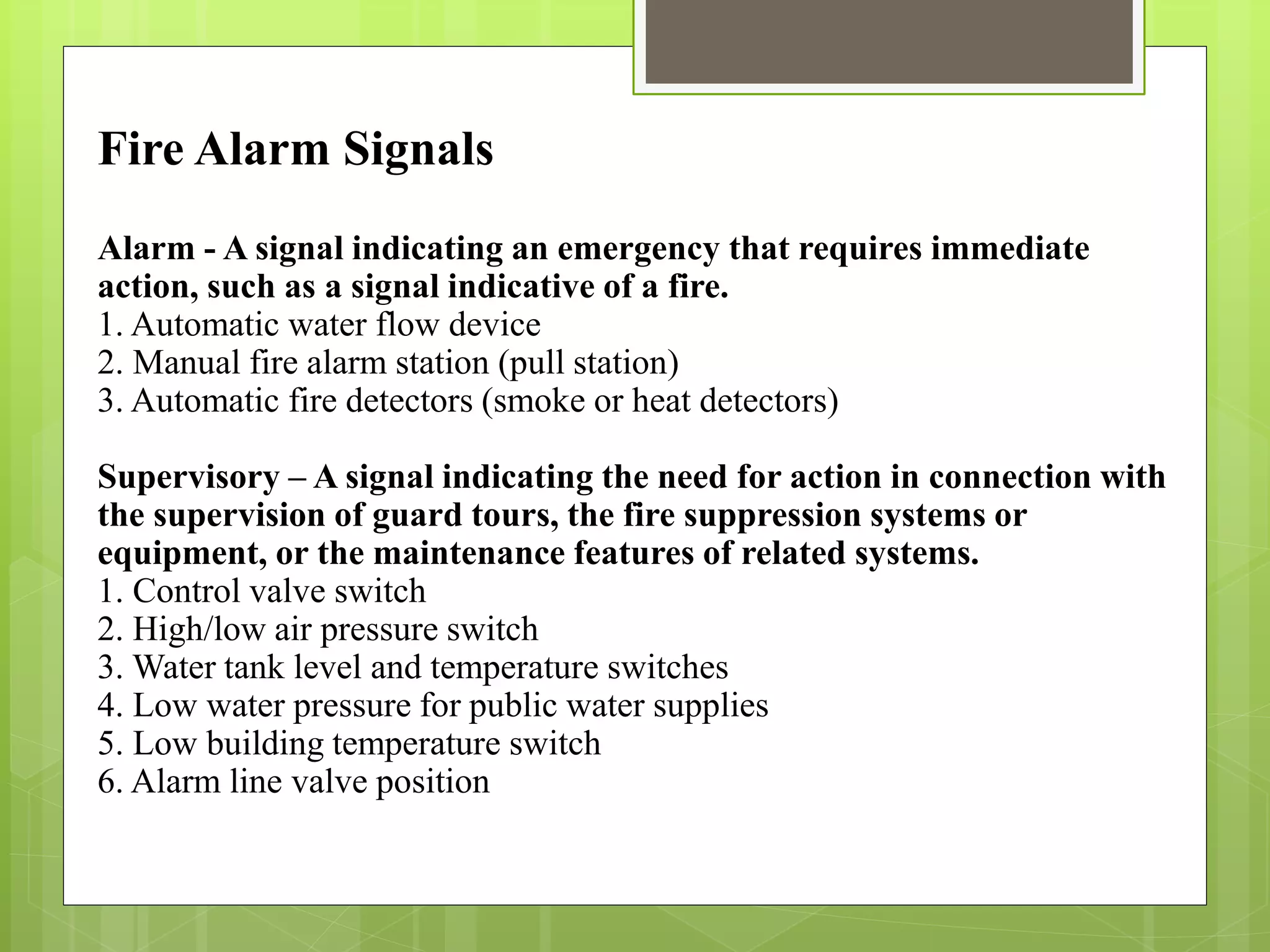 Fire Alarm Signals
Alarm - A signal indicating an emergency that requires immediate
action, such as a signal indicative of a fire.
1. Automatic water flow device
2. Manual fire alarm station (pull station)
3. Automatic fire detectors (smoke or heat detectors)
Supervisory – A signal indicating the need for action in connection with
the supervision of guard tours, the fire suppression systems or
equipment, or the maintenance features of related systems.
1. Control valve switch
2. High/low air pressure switch
3. Water tank level and temperature switches
4. Low water pressure for public water supplies
5. Low building temperature switch
6. Alarm line valve position
 