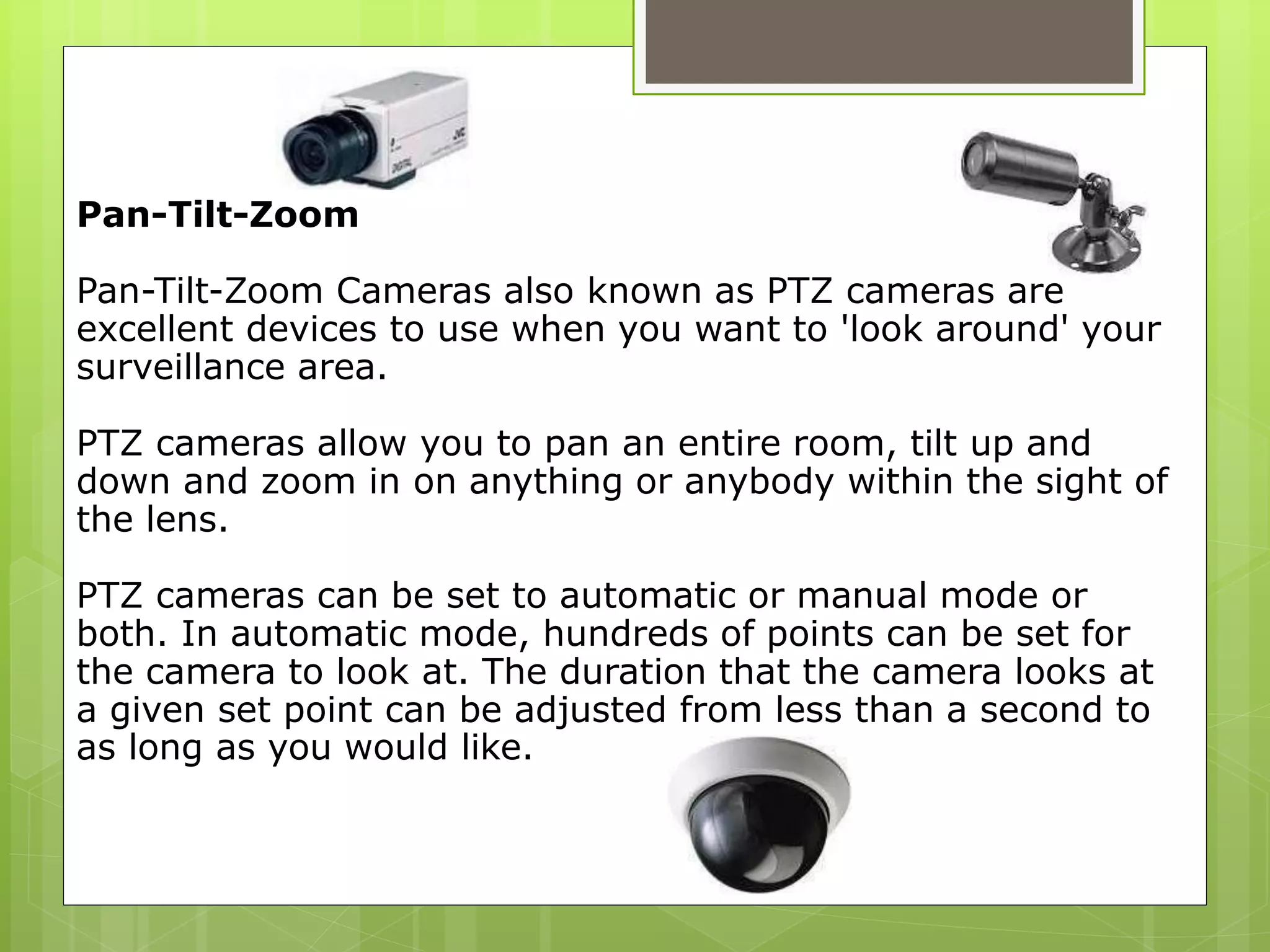 Pan-Tilt-Zoom
Pan-Tilt-Zoom Cameras also known as PTZ cameras are
excellent devices to use when you want to 'look around' your
surveillance area.
PTZ cameras allow you to pan an entire room, tilt up and
down and zoom in on anything or anybody within the sight of
the lens.
PTZ cameras can be set to automatic or manual mode or
both. In automatic mode, hundreds of points can be set for
the camera to look at. The duration that the camera looks at
a given set point can be adjusted from less than a second to
as long as you would like.
 