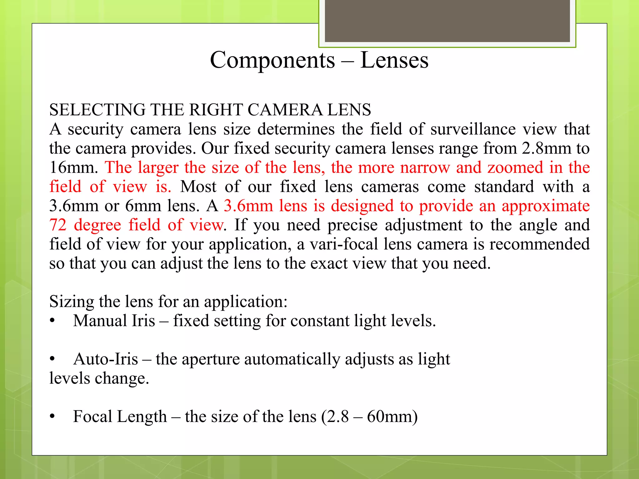 Components – Lenses
SELECTING THE RIGHT CAMERA LENS
A security camera lens size determines the field of surveillance view that
the camera provides. Our fixed security camera lenses range from 2.8mm to
16mm. The larger the size of the lens, the more narrow and zoomed in the
field of view is. Most of our fixed lens cameras come standard with a
3.6mm or 6mm lens. A 3.6mm lens is designed to provide an approximate
72 degree field of view. If you need precise adjustment to the angle and
field of view for your application, a vari-focal lens camera is recommended
so that you can adjust the lens to the exact view that you need.
Sizing the lens for an application:
• Manual Iris – fixed setting for constant light levels.
• Auto-Iris – the aperture automatically adjusts as light
levels change.
• Focal Length – the size of the lens (2.8 – 60mm)
 
