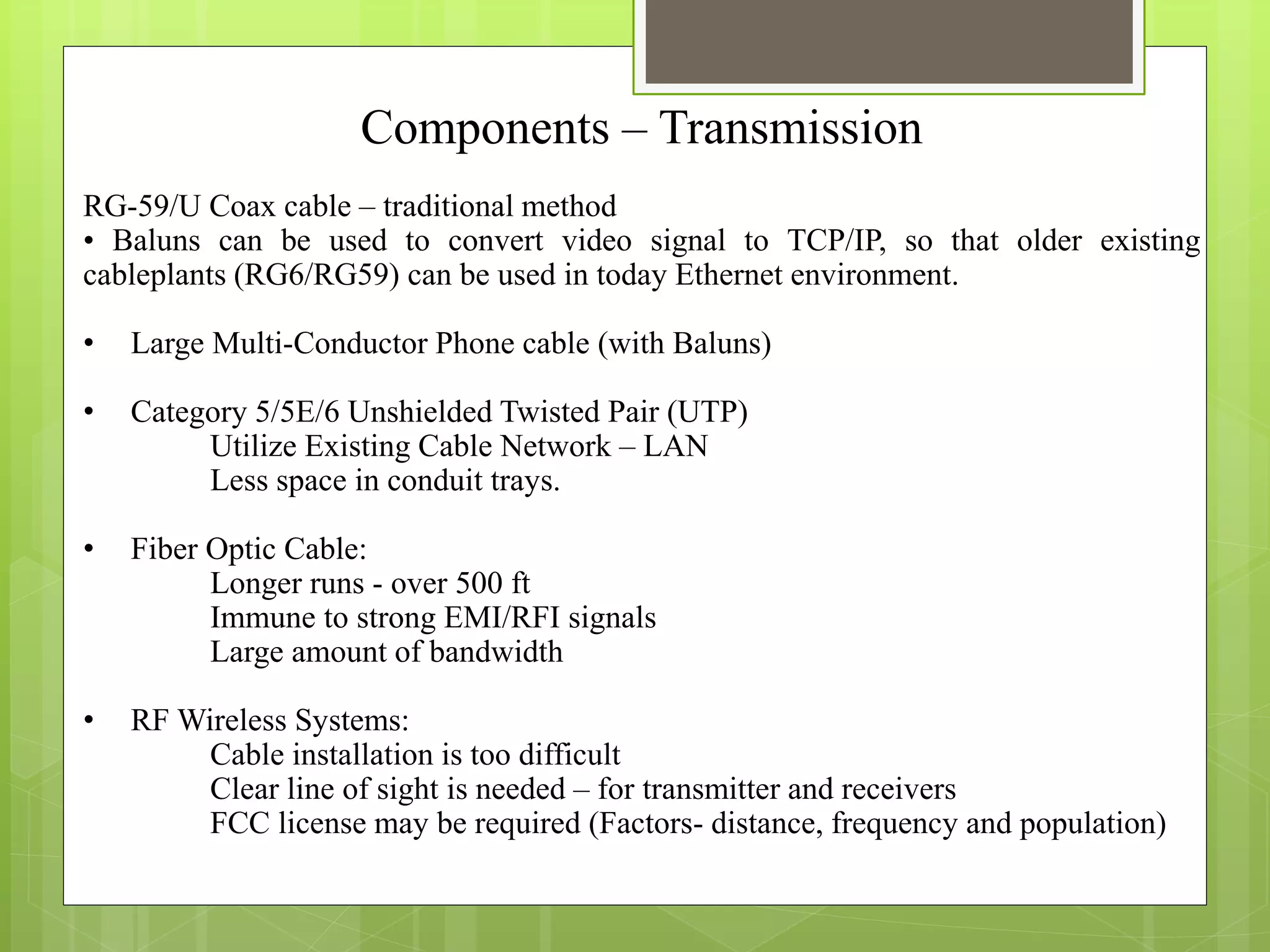 Components – Transmission
RG-59/U Coax cable – traditional method
• Baluns can be used to convert video signal to TCP/IP, so that older existing
cableplants (RG6/RG59) can be used in today Ethernet environment.
• Large Multi-Conductor Phone cable (with Baluns)
• Category 5/5E/6 Unshielded Twisted Pair (UTP)
Utilize Existing Cable Network – LAN
Less space in conduit trays.
• Fiber Optic Cable:
Longer runs - over 500 ft
Immune to strong EMI/RFI signals
Large amount of bandwidth
• RF Wireless Systems:
Cable installation is too difficult
Clear line of sight is needed – for transmitter and receivers
FCC license may be required (Factors- distance, frequency and population)
 