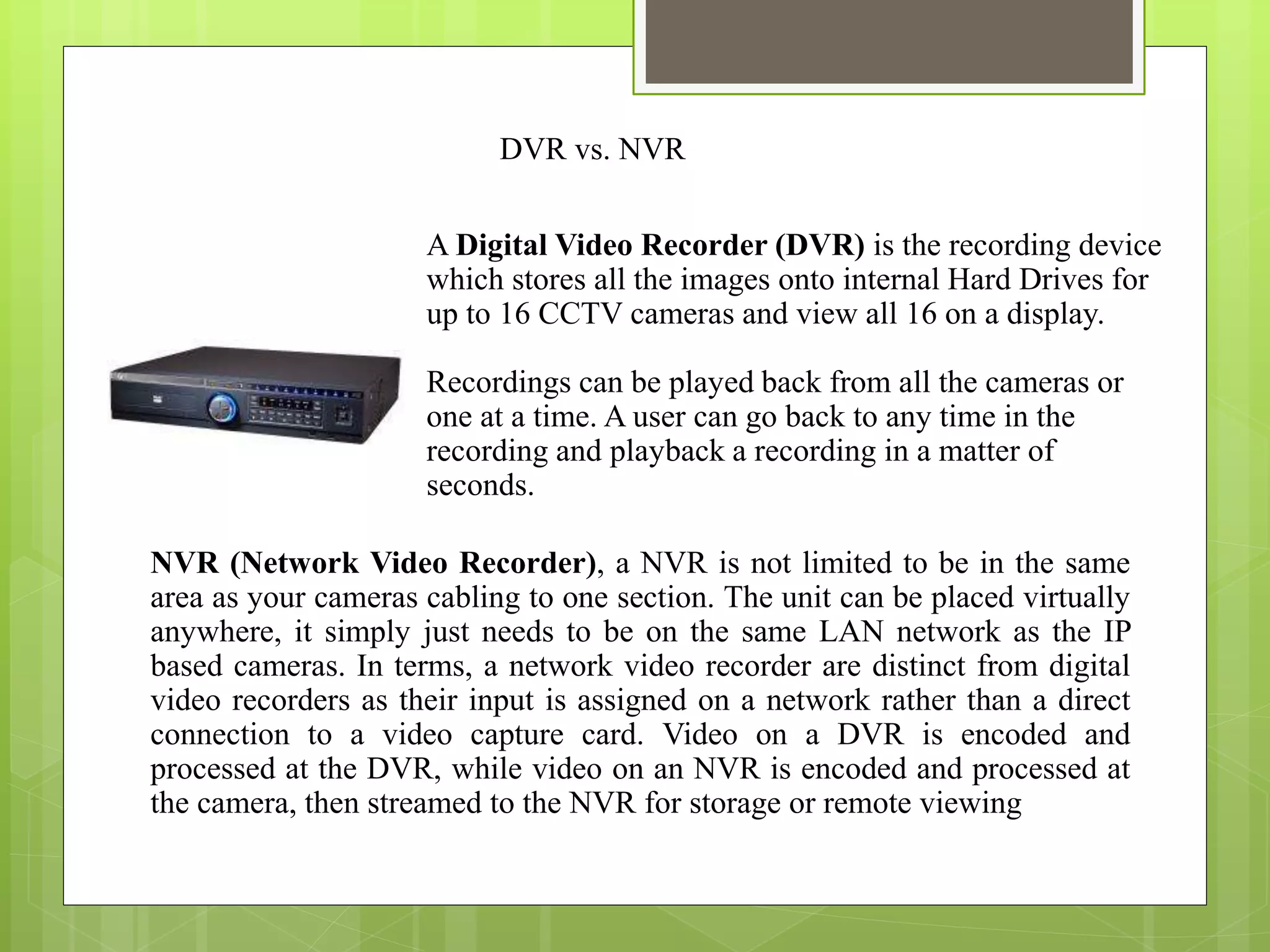 A Digital Video Recorder (DVR) is the recording device
which stores all the images onto internal Hard Drives for
up to 16 CCTV cameras and view all 16 on a display.
Recordings can be played back from all the cameras or
one at a time. A user can go back to any time in the
recording and playback a recording in a matter of
seconds.
NVR (Network Video Recorder), a NVR is not limited to be in the same
area as your cameras cabling to one section. The unit can be placed virtually
anywhere, it simply just needs to be on the same LAN network as the IP
based cameras. In terms, a network video recorder are distinct from digital
video recorders as their input is assigned on a network rather than a direct
connection to a video capture card. Video on a DVR is encoded and
processed at the DVR, while video on an NVR is encoded and processed at
the camera, then streamed to the NVR for storage or remote viewing.
DVR vs. NVR
 
