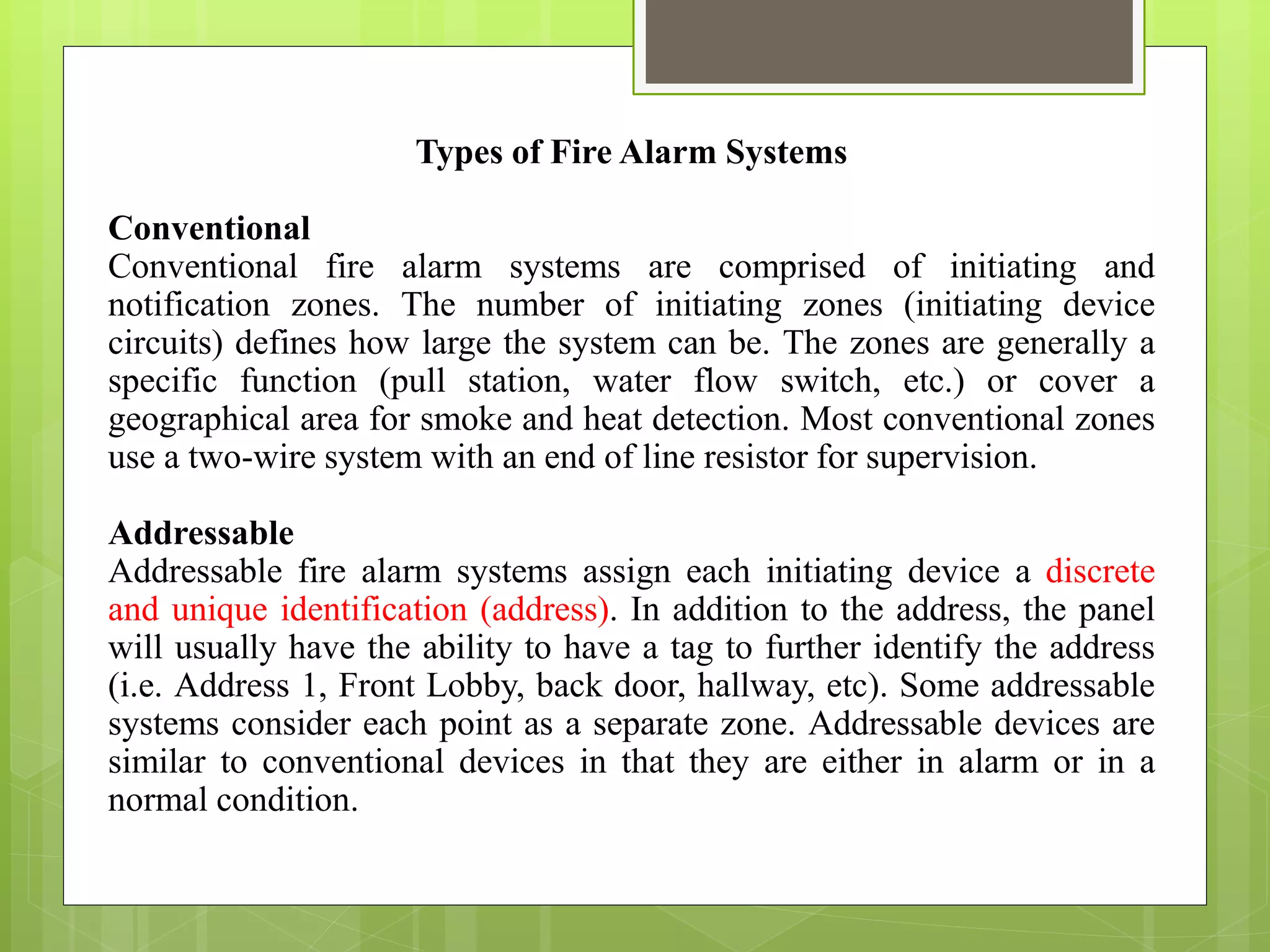 Types of Fire Alarm Systems
Conventional
Conventional fire alarm systems are comprised of initiating and
notification zones. The number of initiating zones (initiating device
circuits) defines how large the system can be. The zones are generally a
specific function (pull station, water flow switch, etc.) or cover a
geographical area for smoke and heat detection. Most conventional zones
use a two-wire system with an end of line resistor for supervision.
Addressable
Addressable fire alarm systems assign each initiating device a discrete
and unique identification (address). In addition to the address, the panel
will usually have the ability to have a tag to further identify the address
(i.e. Address 1, Front Lobby, back door, hallway, etc). Some addressable
systems consider each point as a separate zone. Addressable devices are
similar to conventional devices in that they are either in alarm or in a
normal condition.
 