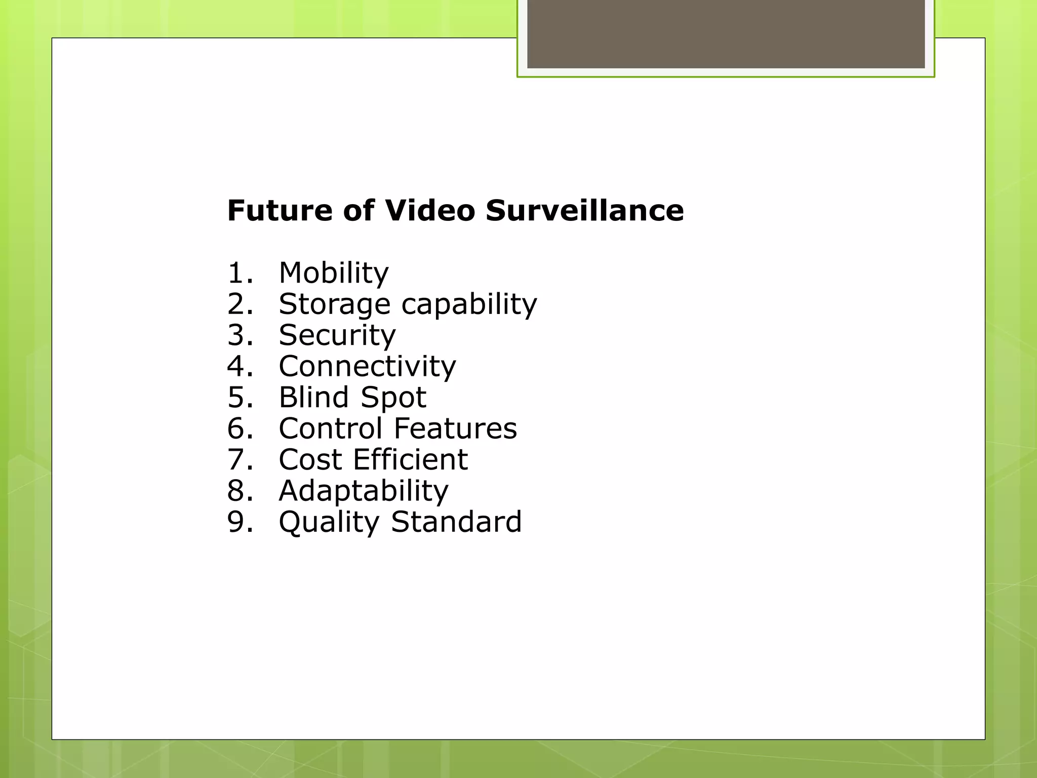Future of Video Surveillance
1. Mobility
2. Storage capability
3. Security
4. Connectivity
5. Blind Spot
6. Control Features
7. Cost Efficient
8. Adaptability
9. Quality Standard
 