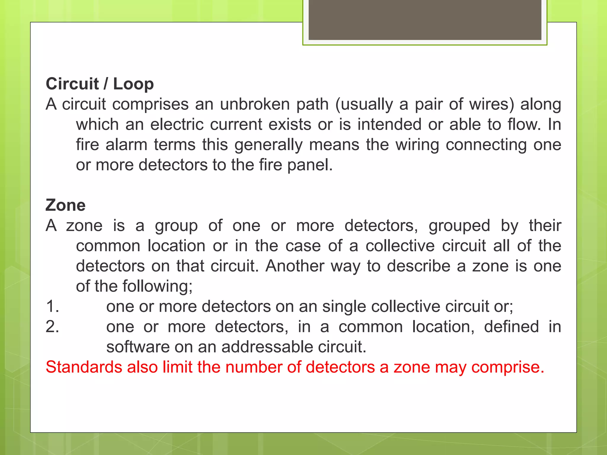 Circuit / Loop
A circuit comprises an unbroken path (usually a pair of wires) along
which an electric current exists or is intended or able to flow. In
fire alarm terms this generally means the wiring connecting one
or more detectors to the fire panel.
Zone
A zone is a group of one or more detectors, grouped by their
common location or in the case of a collective circuit all of the
detectors on that circuit. Another way to describe a zone is one
of the following;
1. one or more detectors on an single collective circuit or;
2. one or more detectors, in a common location, defined in
software on an addressable circuit.
Standards also limit the number of detectors a zone may comprise.
 