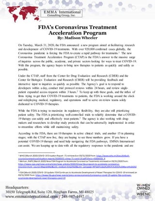 FDA’s Coronavirus Treatment
Acceleration Program
By: Madison Wheeler
On Tuesday, March 31, 2020, the FDA announced a new program aimed at facilitating research
and development of COVID-19 treatments. With over 920,000 confirmed cases globally, the
Coronavirus pandemic is forcing the FDA to create a rapid pathway for treatments.1 The new
Coronavirus Treatment Acceleration Program (CTAP) is the FDA’s answer to the massive surge
of inquiries across the public, academic, and private sectors looking for ways to treat COVID-19.
With this program, the agency hopes to bring new therapies to patients as quickly and safely as
possible.
Under the CTAP, staff from the Center for Drug Evaluation and Research (CDER) and the
Center for Biologics Evaluation and Research (CBER) will be providing feedback and
interactive input to inquiries as quickly as possible. The Agency’s goal is to respond to
developers within a day, conduct trial protocol reviews within 24 hours, and review single-
patient expanded access requests within 3 hours.2 To keep up with these goals, and the influx of
firms trying to get their COVID-19 treatments to patients, the FDA is working around the clock
and redeploying medical, regulatory, and operations staff to serve on review teams solely
dedicated to COVID-19 therapies.
While the FDA is trying to maximize its regulatory flexibility, they are also still prioritizing
patient safety. The FDA is prioritizing well-controlled trials to reliably determine that a COVID-
19 therapy can safely and effectively treat patients.3 The agency is also working with drug-
makers and researchers to develop study protocols that can be universally implemented in order
to streamline efforts while still maintaining safety.
According to the FDA, there are 10 therapies in active clinical trials, and another 15 in planning
stages; with the CTAP now live, they are hoping to see those numbers grow. If you have a
potential COVID-19 therapy and need help navigating the FDA pathways, EMMA International
can assist. We are keeping up to date with all the regulatory responses to the pandemic and are
1 WHO (March 2020) COVID-19 SituationReport -71 retrievedon 03/31/2020 from: https://www.who.int/docs/default-
source/coronaviruse/situation-reports/20200331-sitrep-71-covid-19.pdf?sfvrsn=4360e92b_4
2 Mehzer, RAPS (March 2020) New FDA Program to Accelerate Coronavirus Treatments retrievedon 03/31/2020 from:
https://www.raps.org/news-and-articles/news-articles/2020/3/new-fda-program-to-accelerate-coronavirus-
treatmen?utm_source=MagnetMail&utm_medium=Email%20&utm_campaign=RF%20Today%20%7C%2031%20March%20202
0
3 FDA (March 2020) COVID-19 Update:FDA Continues to Accelerate Development of Novel Therapies for COVID-19 retrieved on
03/31/2020 from: https://www.fda.gov/news-events/press-announcements/coronavirus-covid-19-update-fda-continues-
accelerate-development-novel-therapies-covid-19
 