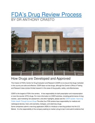 FDA’s Drug Review Process
BY DR ANTHONY CRASTO

How Drugs are Developed and Approved
The mission of FDA’s Center for Drug Evaluation and Research (CDER) is to ensure that drugs marketed
in this country are safe and effective. CDER does not test drugs, although the Center’s Office of Testing
and Research does conduct limited research in the areas of drug quality, safety, and effectiveness.
CDER is the largest of FDA’s five centers. It has responsibility for both prescription and nonprescription
or over-the-counter (OTC) drugs. For more information on CDER activities, including performance of drug
reviews, post-marketing risk assessment, and other highlights, please see the CDER Update: Improving
Public Health Through Human Drugs The other four FDA centers have responsibility for medical and
radiological devices, food, and cosmetics, biologics, and veterinary drugs.
Some companies submit a new drug application (NDA) to introduce a new drug product into the U.S.
Market. It is the responsibility of the company seeking to market a drug to test it and submit evidence that

 