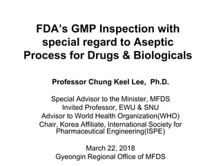 FDA’s GMP Inspection with
special regard to Aseptic
Process for Drugs & Biologicals
Professor Chung Keel Lee, Ph.D.
Special Advisor to the Minister, MFDS
Invited Professor, EWU & SNU
Advisor to World Health Organization(WHO)
Chair, Korea Affiliate, International Society for
Pharmaceutical Engineering(ISPE)
March 22, 2018
Gyeongin Regional Office of MFDS
 