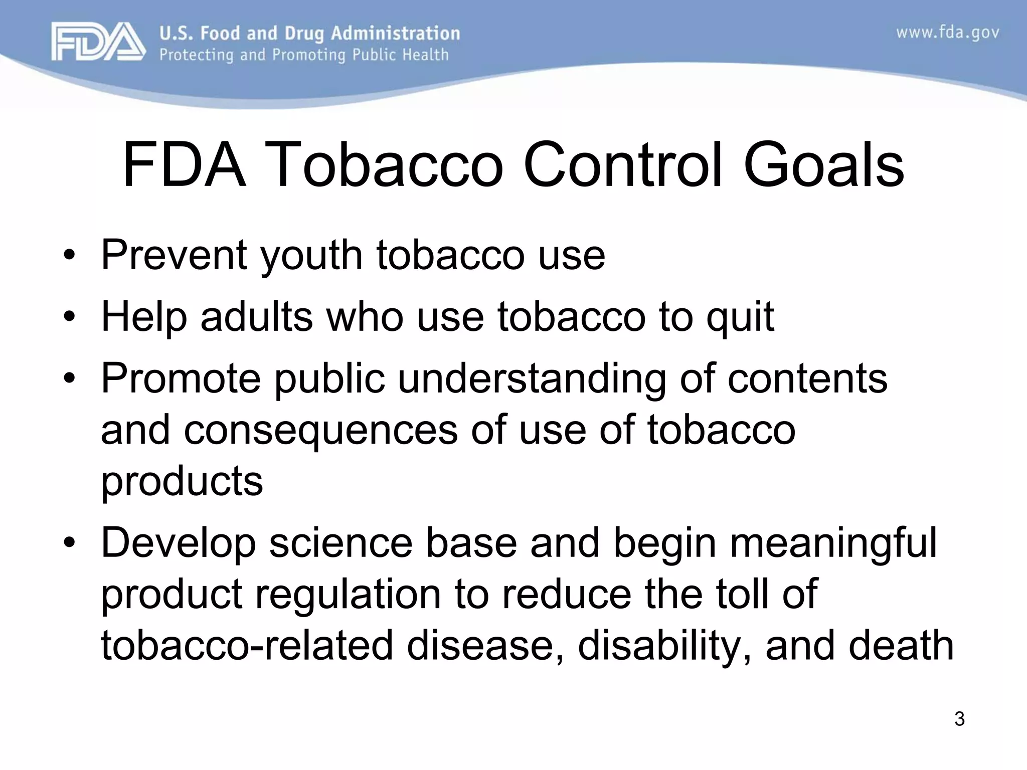 FDA Tobacco Control Goals
• Prevent youth tobacco use
• Help adults who use tobacco to quit
• Promote public understanding of contents
  and consequences of use of tobacco
  products
• Develop science base and begin meaningful
  product regulation to reduce the toll of
  tobacco-related disease, disability, and death
                                               3
 
