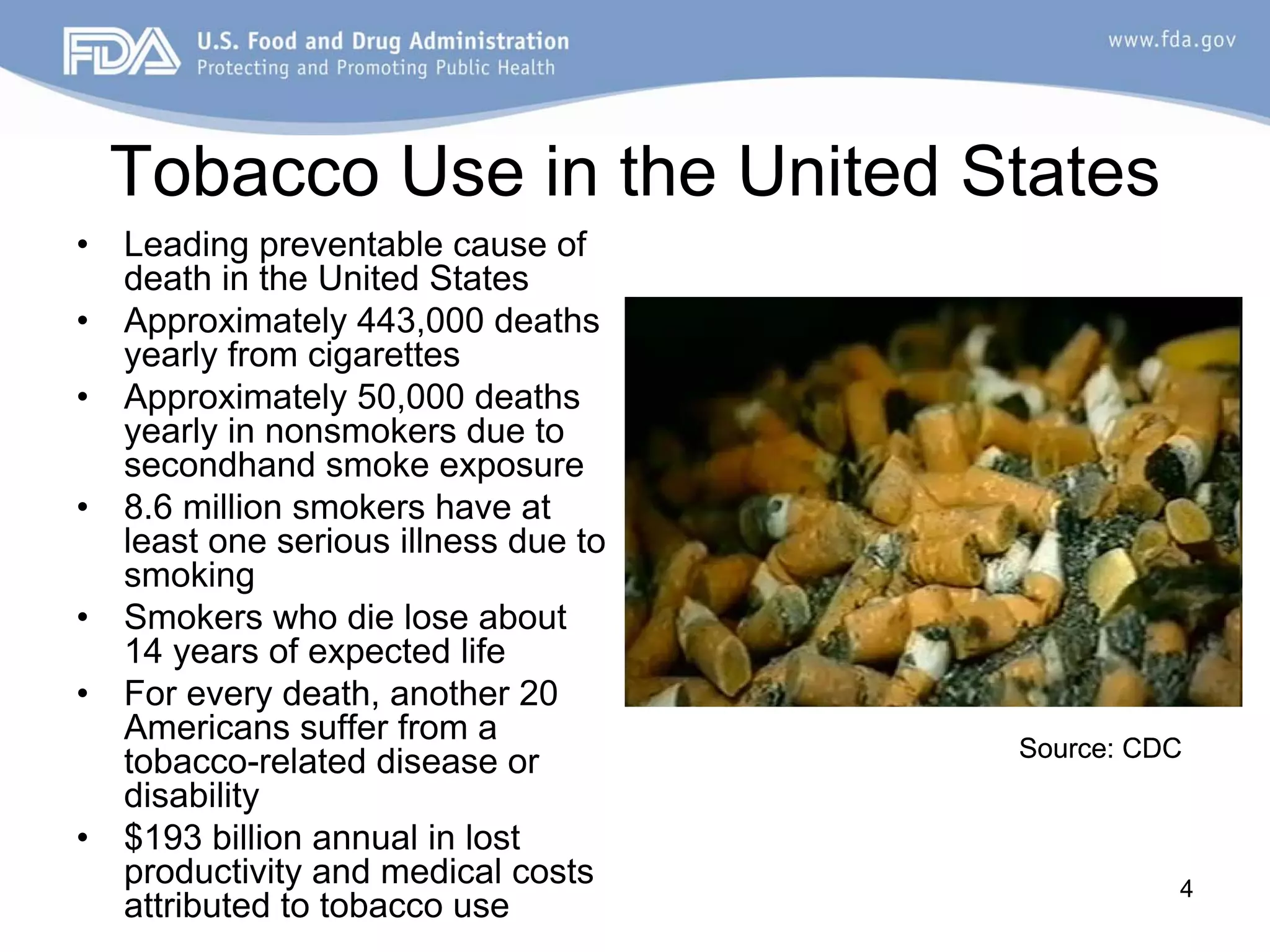 Tobacco Use in the United States
•   Leading preventable cause of
    death in the United States
•   Approximately 443,000 deaths
    yearly from cigarettes
•   Approximately 50,000 deaths
    yearly in nonsmokers due to
    secondhand smoke exposure
•   8.6 million smokers have at
    least one serious illness due to
    smoking
•   Smokers who die lose about
    14 years of expected life
•   For every death, another 20
    Americans suffer from a
                                       Source: CDC
    tobacco-related disease or
    disability
•   $193 billion annual in lost
    productivity and medical costs               4
    attributed to tobacco use
 