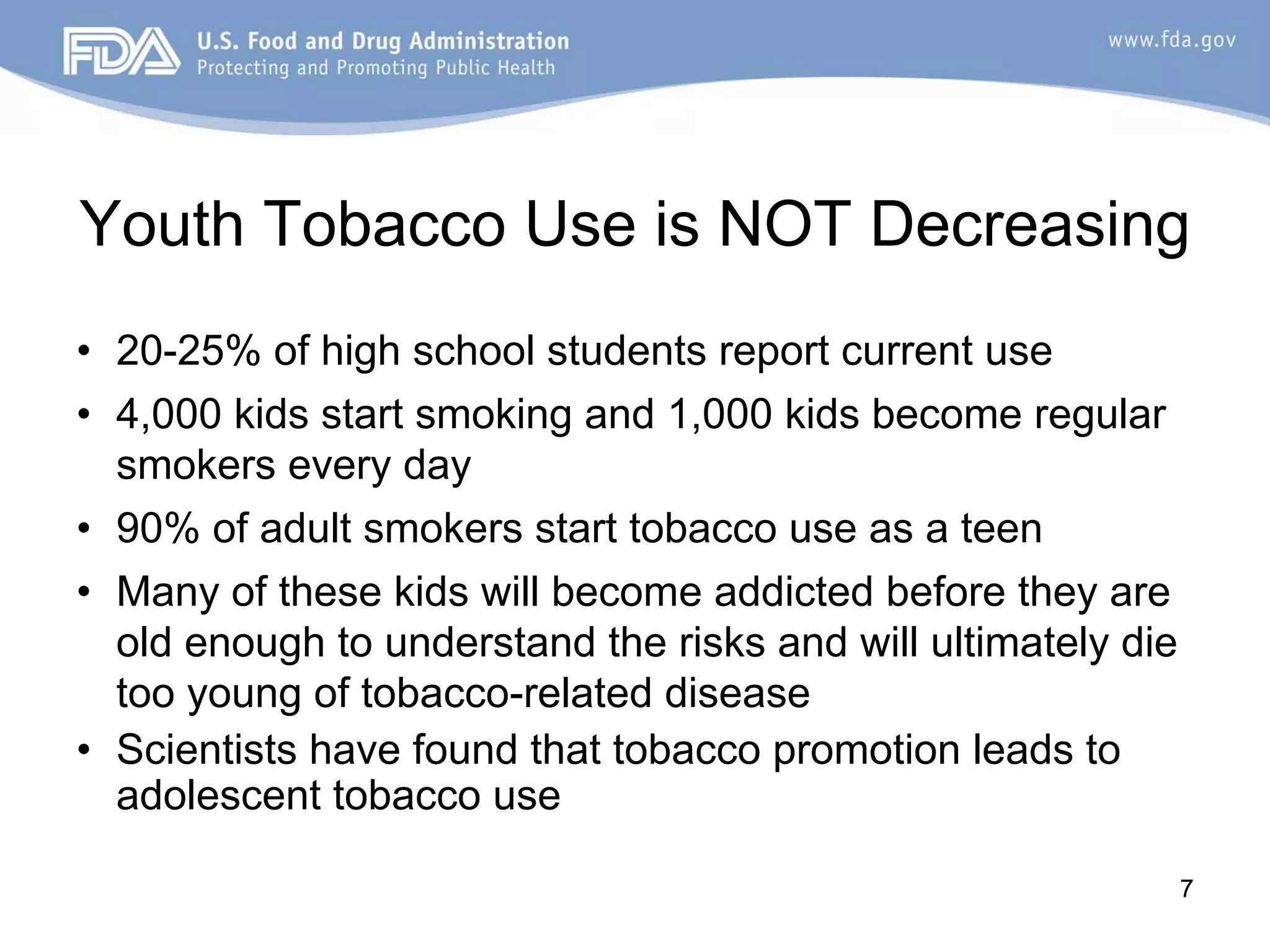 Youth Tobacco Use is NOT Decreasing
• 20-25% of high school students report current use
• 4,000 kids start smoking and 1,000 kids become regular
  smokers every day
• 90% of adult smokers start tobacco use as a teen
• Many of these kids will become addicted before they are
  old enough to understand the risks and will ultimately die
  too young of tobacco-related disease
• Scientists have found that tobacco promotion leads to
  adolescent tobacco use

                                                               7
 