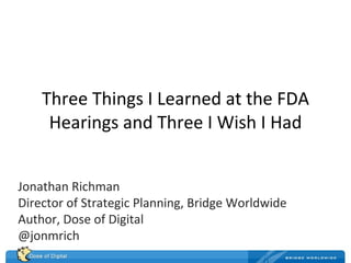 Three Things I Learned at the FDA Hearings and Three I Wish I Had Jonathan Richman Director of Strategic Planning, Bridge Worldwide Author, Dose of Digital @jonmrich 