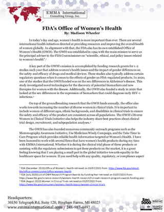 FDA’s Office of Women’s Health
By: Madison Wheeler
In today’s day and age, women’s health is more important than ever. There are several
international health initiatives directed at providing resources and improving the overall health
of women globally. In alignment with that, the FDA also has its own established Office of
Women’s Health (OWH). The OWH was established in 1994 with the main mission to serve as
the principal adviser to the FDA Commissioner on “scientific, ethical, and policy issues related
to women’s health”.1
A key part of the OWH’s mission is accomplished by funding research grants for 1-2
studies each year that address women’s health issues and the impact of gender differences on
the safety and efficacy of drugs and medical devices. These studies also typically address certain
regulatory questions when it comes to the effects of gender on FDA-regulated products. In 2020,
one of the studies that the OWH funded was on the sex differences in Alzheimer’s disease. This
study investigated novel technologies for the discovery of potential biomarkers and new
therapies for women with the disease. Additionally, the OWH also funded a study in 2020 that
looked at the sex differences in the expression of biomarkers that could diagnose early HIV-1
infections.2
On top of the groundbreaking research that the OWH funds annually, the office also
works towards increasing the number of diverse womenin clinical trials. It is important to
include women of different ages, ethnic backgrounds, and disabilities in clinical trials to ensure
the safety and efficacy of the product are consistent across all populations. The OWH’s Diverse
Women in Clinical Trials Initiative also helps the industry share best practices about clinical
trial design, recruitment, and subpopulation analyses.3
The OWH has also founded numerous community outreach programs such as the
Mammography Awareness Initiative, Use Medicines Wisely Campaign, and the Take Time to
Care Program which provides reliable health information targeted at Women’s Health. I have
been honored to work with several firms that have women’s health products during my time
with EMMA International. Whether it is during the clinical trial phase of these products or
assisting with the regulatory submissions to get these products on the market, it is a great
feeling knowing that I am playing a small part in the global initiative towards equality in the
healthcare space for women. If you need help with any quality, regulatory, or compliance aspect
1 FDA (December 2019) Office of Women’s Health retrieved on 03/07/2021 from: https://www.fda.gov/about-
fda/office-commissioner/office-womens-health
2 FDA (July 2020) Listof OWH Research ProgramAwards by FundingYear retrieved on 03/07/2021 from:
https://www.fda.gov/science-research/womens-health-research/list-owh-research-program-awards-funding-year
3 FDA (August 2019) Women in Clinical Trials retrieved on 03/07/2021 from:
https://www.fda.gov/consumers/womens-health-topics/women-clinical-trials
 
