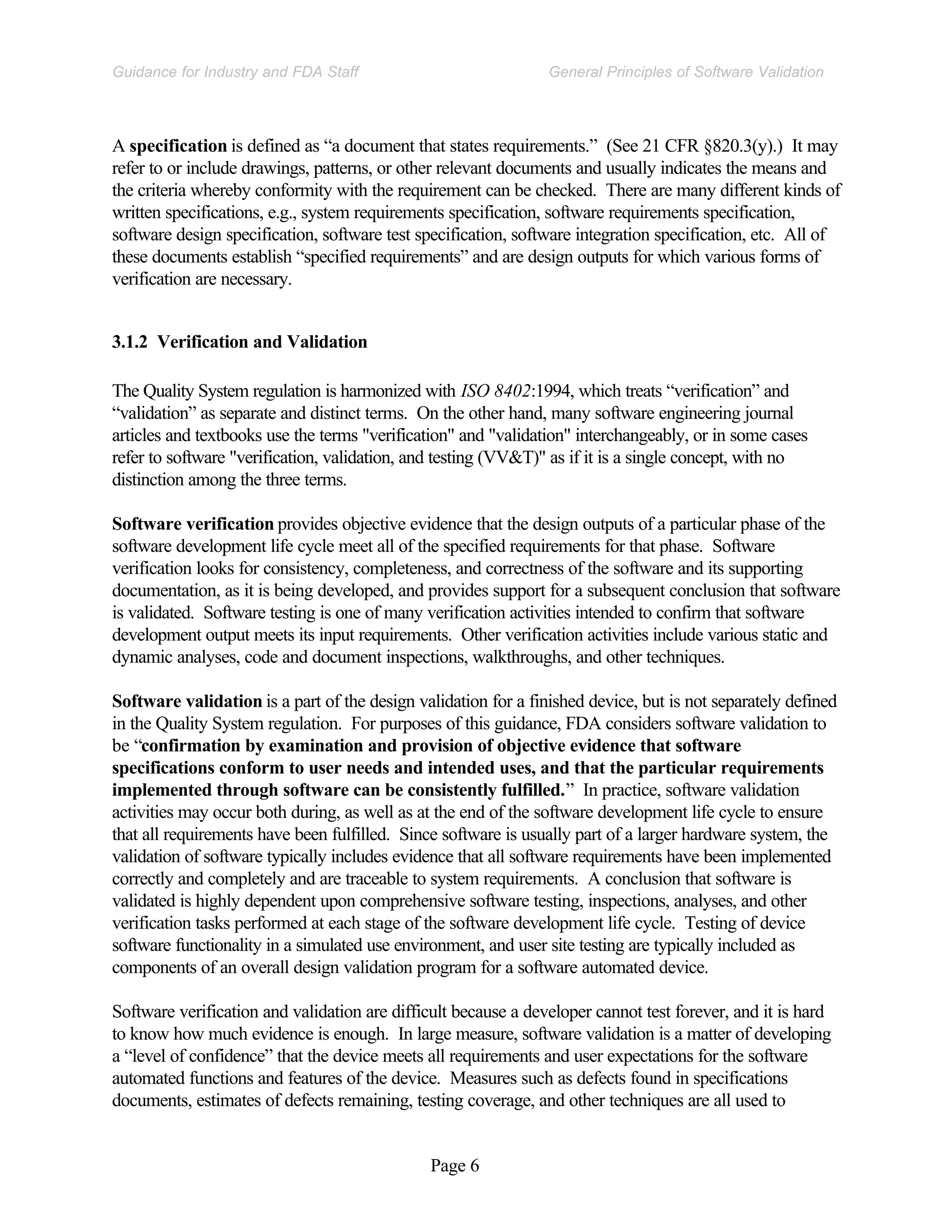 Page 6
General Principles of Software Validation
Guidance for Industry and FDA Staff
A specification is defined as “a document that states requirements.” (See 21 CFR §820.3(y).) It may
refer to or include drawings, patterns, or other relevant documents and usually indicates the means and
the criteria whereby conformity with the requirement can be checked. There are many different kinds of
written specifications, e.g., system requirements specification, software requirements specification,
software design specification, software test specification, software integration specification, etc. All of
these documents establish “specified requirements” and are design outputs for which various forms of
verification are necessary.
3.1.2 Verification and Validation
The Quality System regulation is harmonized with ISO 8402:1994, which treats “verification” and
“validation” as separate and distinct terms. On the other hand, many software engineering journal
articles and textbooks use the terms "verification" and "validation" interchangeably, or in some cases
refer to software "verification, validation, and testing (VV&T)" as if it is a single concept, with no
distinction among the three terms.
Software verification provides objective evidence that the design outputs of a particular phase of the
software development life cycle meet all of the specified requirements for that phase. Software
verification looks for consistency, completeness, and correctness of the software and its supporting
documentation, as it is being developed, and provides support for a subsequent conclusion that software
is validated. Software testing is one of many verification activities intended to confirm that software
development output meets its input requirements. Other verification activities include various static and
dynamic analyses, code and document inspections, walkthroughs, and other techniques.
Software validation is a part of the design validation for a finished device, but is not separately defined
in the Quality System regulation. For purposes of this guidance, FDA considers software validation to
be “confirmation by examination and provision of objective evidence that software
specifications conform to user needs and intended uses, and that the particular requirements
implemented through software can be consistently fulfilled.” In practice, software validation
activities may occur both during, as well as at the end of the software development life cycle to ensure
that all requirements have been fulfilled. Since software is usually part of a larger hardware system, the
validation of software typically includes evidence that all software requirements have been implemented
correctly and completely and are traceable to system requirements. A conclusion that software is
validated is highly dependent upon comprehensive software testing, inspections, analyses, and other
verification tasks performed at each stage of the software development life cycle. Testing of device
software functionality in a simulated use environment, and user site testing are typically included as
components of an overall design validation program for a software automated device.
Software verification and validation are difficult because a developer cannot test forever, and it is hard
to know how much evidence is enough. In large measure, software validation is a matter of developing
a “level of confidence” that the device meets all requirements and user expectations for the software
automated functions and features of the device. Measures such as defects found in specifications
documents, estimates of defects remaining, testing coverage, and other techniques are all used to
 