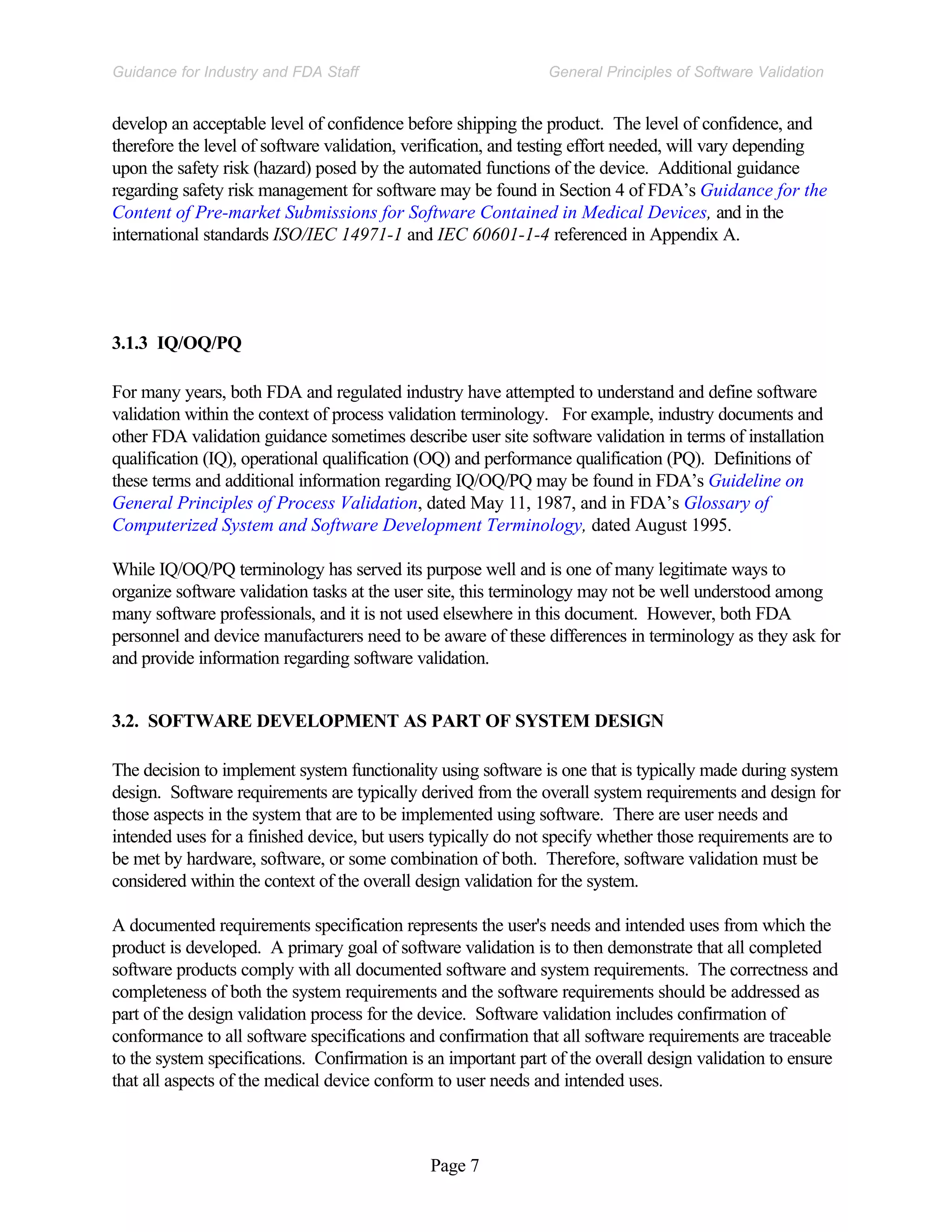 Page 7
General Principles of Software Validation
Guidance for Industry and FDA Staff
develop an acceptable level of confidence before shipping the product. The level of confidence, and
therefore the level of software validation, verification, and testing effort needed, will vary depending
upon the safety risk (hazard) posed by the automated functions of the device. Additional guidance
regarding safety risk management for software may be found in Section 4 of FDA’s Guidance for the
Content of Pre-market Submissions for Software Contained in Medical Devices, and in the
international standards ISO/IEC 14971-1 and IEC 60601-1-4 referenced in Appendix A.
3.1.3 IQ/OQ/PQ
For many years, both FDA and regulated industry have attempted to understand and define software
validation within the context of process validation terminology. For example, industry documents and
other FDA validation guidance sometimes describe user site software validation in terms of installation
qualification (IQ), operational qualification (OQ) and performance qualification (PQ). Definitions of
these terms and additional information regarding IQ/OQ/PQ may be found in FDA’s Guideline on
General Principles of Process Validation, dated May 11, 1987, and in FDA’s Glossary of
Computerized System and Software Development Terminology, dated August 1995.
While IQ/OQ/PQ terminology has served its purpose well and is one of many legitimate ways to
organize software validation tasks at the user site, this terminology may not be well understood among
many software professionals, and it is not used elsewhere in this document. However, both FDA
personnel and device manufacturers need to be aware of these differences in terminology as they ask for
and provide information regarding software validation.
3.2. SOFTWARE DEVELOPMENT AS PART OF SYSTEM DESIGN
The decision to implement system functionality using software is one that is typically made during system
design. Software requirements are typically derived from the overall system requirements and design for
those aspects in the system that are to be implemented using software. There are user needs and
intended uses for a finished device, but users typically do not specify whether those requirements are to
be met by hardware, software, or some combination of both. Therefore, software validation must be
considered within the context of the overall design validation for the system.
A documented requirements specification represents the user's needs and intended uses from which the
product is developed. A primary goal of software validation is to then demonstrate that all completed
software products comply with all documented software and system requirements. The correctness and
completeness of both the system requirements and the software requirements should be addressed as
part of the design validation process for the device. Software validation includes confirmation of
conformance to all software specifications and confirmation that all software requirements are traceable
to the system specifications. Confirmation is an important part of the overall design validation to ensure
that all aspects of the medical device conform to user needs and intended uses.
 