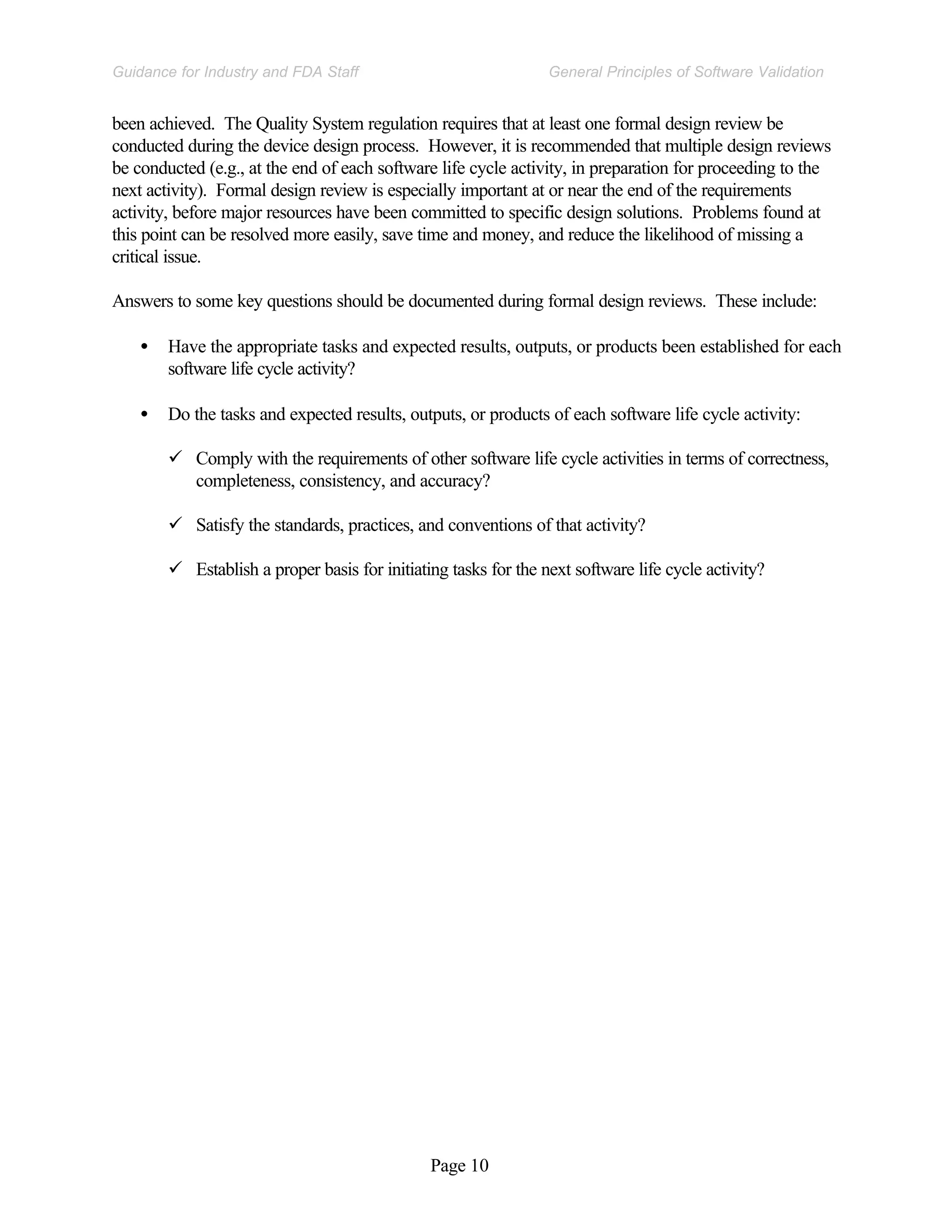Page 10
General Principles of Software Validation
Guidance for Industry and FDA Staff
been achieved. The Quality System regulation requires that at least one formal design review be
conducted during the device design process. However, it is recommended that multiple design reviews
be conducted (e.g., at the end of each software life cycle activity, in preparation for proceeding to the
next activity). Formal design review is especially important at or near the end of the requirements
activity, before major resources have been committed to specific design solutions. Problems found at
this point can be resolved more easily, save time and money, and reduce the likelihood of missing a
critical issue.
Answers to some key questions should be documented during formal design reviews. These include:
• Have the appropriate tasks and expected results, outputs, or products been established for each
software life cycle activity?
• Do the tasks and expected results, outputs, or products of each software life cycle activity:
ü Comply with the requirements of other software life cycle activities in terms of correctness,
completeness, consistency, and accuracy?
ü Satisfy the standards, practices, and conventions of that activity?
ü Establish a proper basis for initiating tasks for the next software life cycle activity?
 