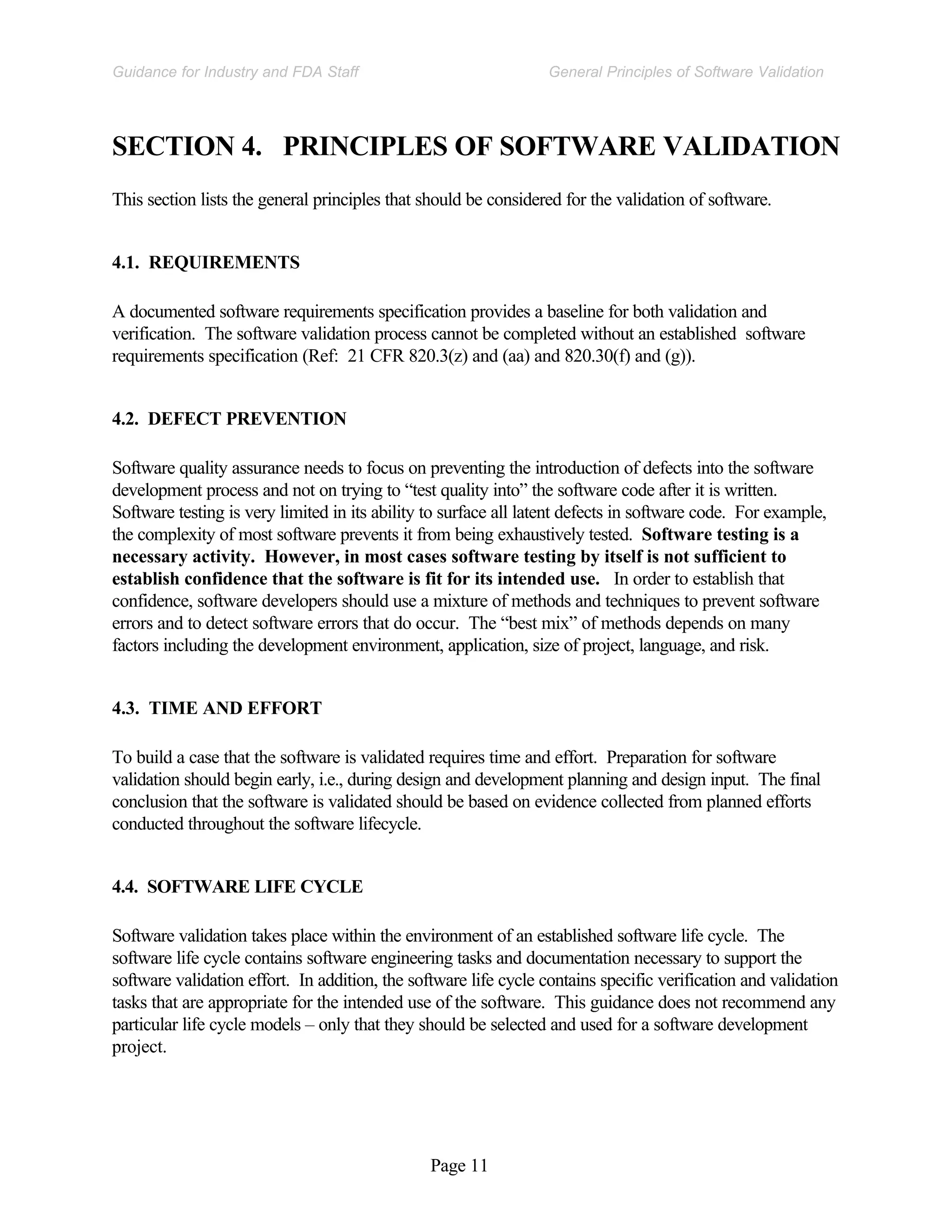 Page 11
General Principles of Software Validation
Guidance for Industry and FDA Staff
SECTION 4. PRINCIPLES OF SOFTWARE VALIDATION
This section lists the general principles that should be considered for the validation of software.
4.1. REQUIREMENTS
A documented software requirements specification provides a baseline for both validation and
verification. The software validation process cannot be completed without an established software
requirements specification (Ref: 21 CFR 820.3(z) and (aa) and 820.30(f) and (g)).
4.2. DEFECT PREVENTION
Software quality assurance needs to focus on preventing the introduction of defects into the software
development process and not on trying to “test quality into” the software code after it is written.
Software testing is very limited in its ability to surface all latent defects in software code. For example,
the complexity of most software prevents it from being exhaustively tested. Software testing is a
necessary activity. However, in most cases software testing by itself is not sufficient to
establish confidence that the software is fit for its intended use. In order to establish that
confidence, software developers should use a mixture of methods and techniques to prevent software
errors and to detect software errors that do occur. The “best mix” of methods depends on many
factors including the development environment, application, size of project, language, and risk.
4.3. TIME AND EFFORT
To build a case that the software is validated requires time and effort. Preparation for software
validation should begin early, i.e., during design and development planning and design input. The final
conclusion that the software is validated should be based on evidence collected from planned efforts
conducted throughout the software lifecycle.
4.4. SOFTWARE LIFE CYCLE
Software validation takes place within the environment of an established software life cycle. The
software life cycle contains software engineering tasks and documentation necessary to support the
software validation effort. In addition, the software life cycle contains specific verification and validation
tasks that are appropriate for the intended use of the software. This guidance does not recommend any
particular life cycle models – only that they should be selected and used for a software development
project.
 