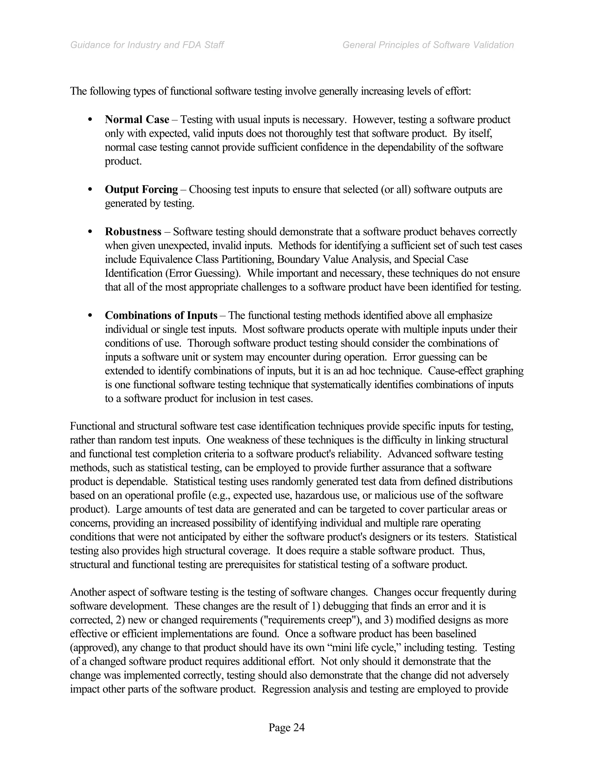 Page 24
General Principles of Software Validation
Guidance for Industry and FDA Staff
The following types of functional software testing involve generally increasing levels of effort:
• Normal Case – Testing with usual inputs is necessary. However, testing a software product
only with expected, valid inputs does not thoroughly test that software product. By itself,
normal case testing cannot provide sufficient confidence in the dependability of the software
product.
• Output Forcing – Choosing test inputs to ensure that selected (or all) software outputs are
generated by testing.
• Robustness – Software testing should demonstrate that a software product behaves correctly
when given unexpected, invalid inputs. Methods for identifying a sufficient set of such test cases
include Equivalence Class Partitioning, Boundary Value Analysis, and Special Case
Identification (Error Guessing). While important and necessary, these techniques do not ensure
that all of the most appropriate challenges to a software product have been identified for testing.
• Combinations of Inputs – The functional testing methods identified above all emphasize
individual or single test inputs. Most software products operate with multiple inputs under their
conditions of use. Thorough software product testing should consider the combinations of
inputs a software unit or system may encounter during operation. Error guessing can be
extended to identify combinations of inputs, but it is an ad hoc technique. Cause-effect graphing
is one functional software testing technique that systematically identifies combinations of inputs
to a software product for inclusion in test cases.
Functional and structural software test case identification techniques provide specific inputs for testing,
rather than random test inputs. One weakness of these techniques is the difficulty in linking structural
and functional test completion criteria to a software product's reliability. Advanced software testing
methods, such as statistical testing, can be employed to provide further assurance that a software
product is dependable. Statistical testing uses randomly generated test data from defined distributions
based on an operational profile (e.g., expected use, hazardous use, or malicious use of the software
product). Large amounts of test data are generated and can be targeted to cover particular areas or
concerns, providing an increased possibility of identifying individual and multiple rare operating
conditions that were not anticipated by either the software product's designers or its testers. Statistical
testing also provides high structural coverage. It does require a stable software product. Thus,
structural and functional testing are prerequisites for statistical testing of a software product.
Another aspect of software testing is the testing of software changes. Changes occur frequently during
software development. These changes are the result of 1) debugging that finds an error and it is
corrected, 2) new or changed requirements ("requirements creep"), and 3) modified designs as more
effective or efficient implementations are found. Once a software product has been baselined
(approved), any change to that product should have its own “mini life cycle,” including testing. Testing
of a changed software product requires additional effort. Not only should it demonstrate that the
change was implemented correctly, testing should also demonstrate that the change did not adversely
impact other parts of the software product. Regression analysis and testing are employed to provide
 