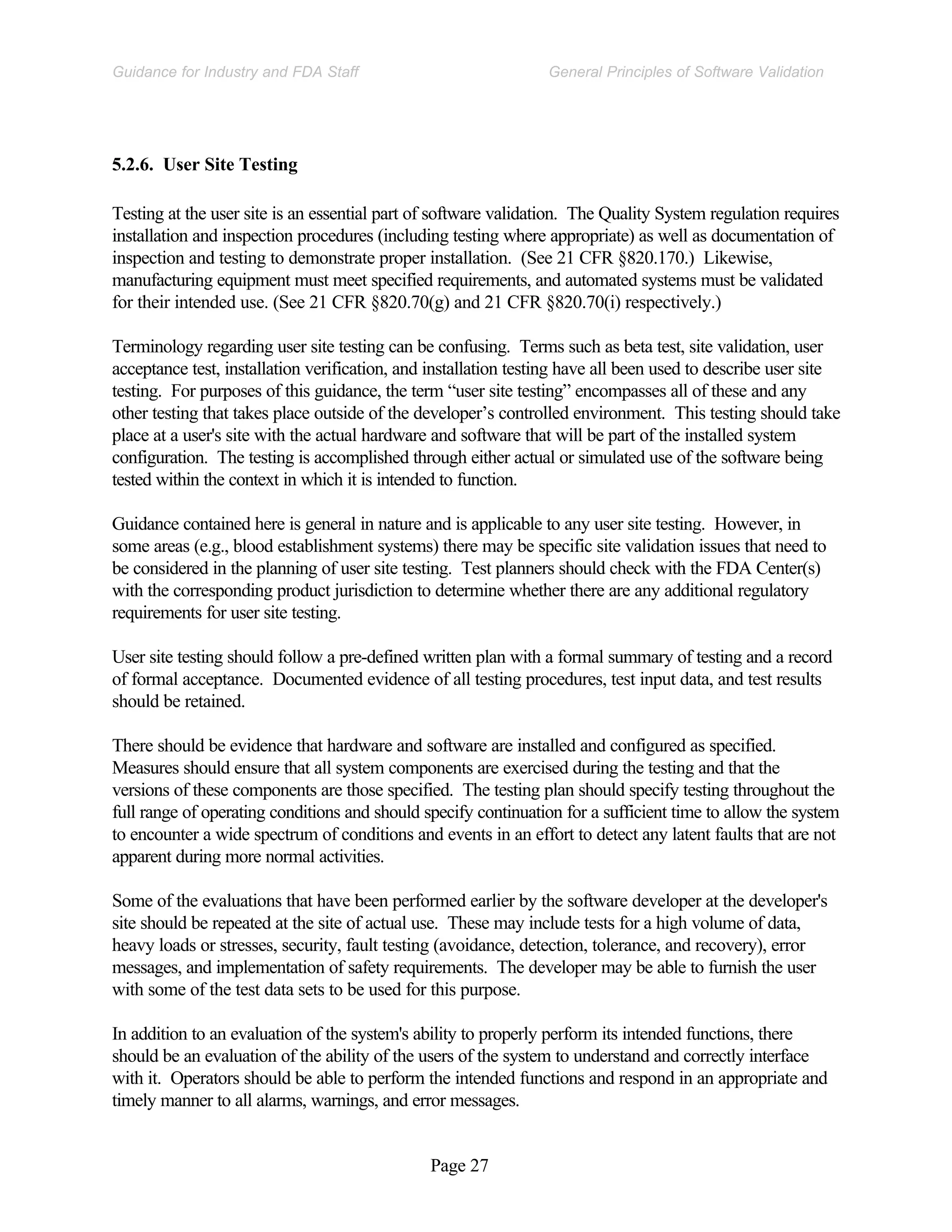 Page 27
General Principles of Software Validation
Guidance for Industry and FDA Staff
5.2.6. User Site Testing
Testing at the user site is an essential part of software validation. The Quality System regulation requires
installation and inspection procedures (including testing where appropriate) as well as documentation of
inspection and testing to demonstrate proper installation. (See 21 CFR §820.170.) Likewise,
manufacturing equipment must meet specified requirements, and automated systems must be validated
for their intended use. (See 21 CFR §820.70(g) and 21 CFR §820.70(i) respectively.)
Terminology regarding user site testing can be confusing. Terms such as beta test, site validation, user
acceptance test, installation verification, and installation testing have all been used to describe user site
testing. For purposes of this guidance, the term “user site testing” encompasses all of these and any
other testing that takes place outside of the developer’s controlled environment. This testing should take
place at a user's site with the actual hardware and software that will be part of the installed system
configuration. The testing is accomplished through either actual or simulated use of the software being
tested within the context in which it is intended to function.
Guidance contained here is general in nature and is applicable to any user site testing. However, in
some areas (e.g., blood establishment systems) there may be specific site validation issues that need to
be considered in the planning of user site testing. Test planners should check with the FDA Center(s)
with the corresponding product jurisdiction to determine whether there are any additional regulatory
requirements for user site testing.
User site testing should follow a pre-defined written plan with a formal summary of testing and a record
of formal acceptance. Documented evidence of all testing procedures, test input data, and test results
should be retained.
There should be evidence that hardware and software are installed and configured as specified.
Measures should ensure that all system components are exercised during the testing and that the
versions of these components are those specified. The testing plan should specify testing throughout the
full range of operating conditions and should specify continuation for a sufficient time to allow the system
to encounter a wide spectrum of conditions and events in an effort to detect any latent faults that are not
apparent during more normal activities.
Some of the evaluations that have been performed earlier by the software developer at the developer's
site should be repeated at the site of actual use. These may include tests for a high volume of data,
heavy loads or stresses, security, fault testing (avoidance, detection, tolerance, and recovery), error
messages, and implementation of safety requirements. The developer may be able to furnish the user
with some of the test data sets to be used for this purpose.
In addition to an evaluation of the system's ability to properly perform its intended functions, there
should be an evaluation of the ability of the users of the system to understand and correctly interface
with it. Operators should be able to perform the intended functions and respond in an appropriate and
timely manner to all alarms, warnings, and error messages.
 