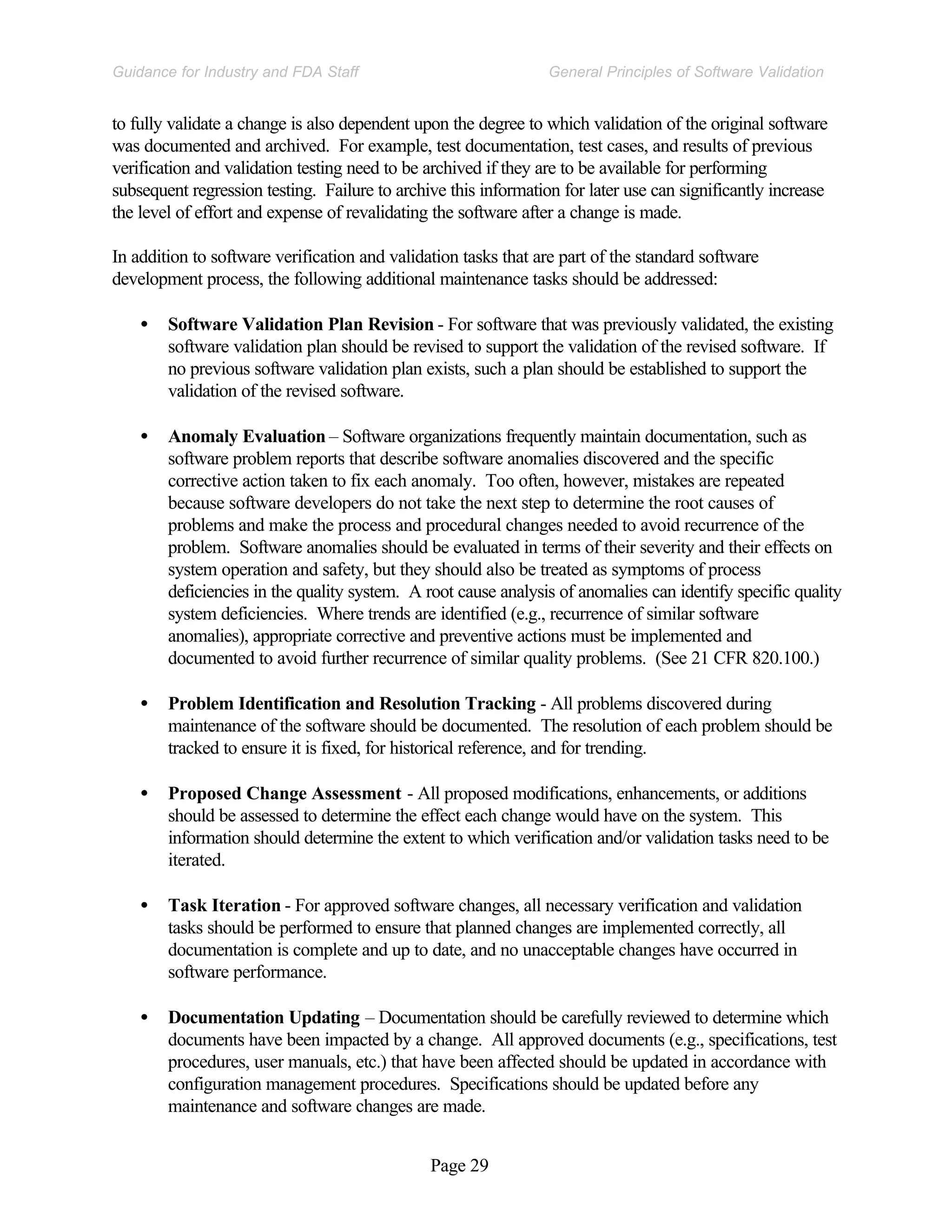 Page 29
General Principles of Software Validation
Guidance for Industry and FDA Staff
to fully validate a change is also dependent upon the degree to which validation of the original software
was documented and archived. For example, test documentation, test cases, and results of previous
verification and validation testing need to be archived if they are to be available for performing
subsequent regression testing. Failure to archive this information for later use can significantly increase
the level of effort and expense of revalidating the software after a change is made.
In addition to software verification and validation tasks that are part of the standard software
development process, the following additional maintenance tasks should be addressed:
• Software Validation Plan Revision - For software that was previously validated, the existing
software validation plan should be revised to support the validation of the revised software. If
no previous software validation plan exists, such a plan should be established to support the
validation of the revised software.
• Anomaly Evaluation – Software organizations frequently maintain documentation, such as
software problem reports that describe software anomalies discovered and the specific
corrective action taken to fix each anomaly. Too often, however, mistakes are repeated
because software developers do not take the next step to determine the root causes of
problems and make the process and procedural changes needed to avoid recurrence of the
problem. Software anomalies should be evaluated in terms of their severity and their effects on
system operation and safety, but they should also be treated as symptoms of process
deficiencies in the quality system. A root cause analysis of anomalies can identify specific quality
system deficiencies. Where trends are identified (e.g., recurrence of similar software
anomalies), appropriate corrective and preventive actions must be implemented and
documented to avoid further recurrence of similar quality problems. (See 21 CFR 820.100.)
• Problem Identification and Resolution Tracking - All problems discovered during
maintenance of the software should be documented. The resolution of each problem should be
tracked to ensure it is fixed, for historical reference, and for trending.
• Proposed Change Assessment - All proposed modifications, enhancements, or additions
should be assessed to determine the effect each change would have on the system. This
information should determine the extent to which verification and/or validation tasks need to be
iterated.
• Task Iteration - For approved software changes, all necessary verification and validation
tasks should be performed to ensure that planned changes are implemented correctly, all
documentation is complete and up to date, and no unacceptable changes have occurred in
software performance.
• Documentation Updating – Documentation should be carefully reviewed to determine which
documents have been impacted by a change. All approved documents (e.g., specifications, test
procedures, user manuals, etc.) that have been affected should be updated in accordance with
configuration management procedures. Specifications should be updated before any
maintenance and software changes are made.
 