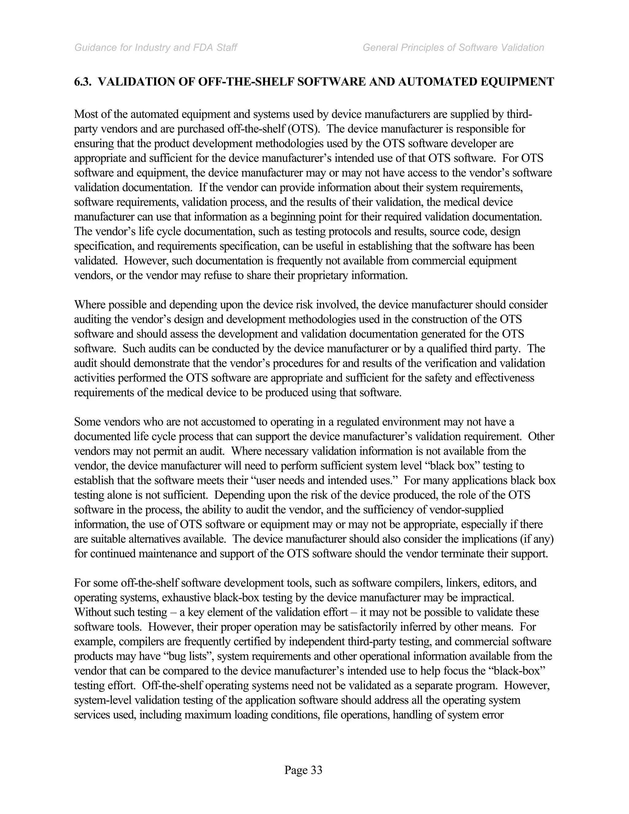 Page 33
General Principles of Software Validation
Guidance for Industry and FDA Staff
6.3. VALIDATION OF OFF-THE-SHELF SOFTWARE AND AUTOMATED EQUIPMENT
Most of the automated equipment and systems used by device manufacturers are supplied by third-
party vendors and are purchased off-the-shelf (OTS). The device manufacturer is responsible for
ensuring that the product development methodologies used by the OTS software developer are
appropriate and sufficient for the device manufacturer’s intended use of that OTS software. For OTS
software and equipment, the device manufacturer may or may not have access to the vendor’s software
validation documentation. If the vendor can provide information about their system requirements,
software requirements, validation process, and the results of their validation, the medical device
manufacturer can use that information as a beginning point for their required validation documentation.
The vendor’s life cycle documentation, such as testing protocols and results, source code, design
specification, and requirements specification, can be useful in establishing that the software has been
validated. However, such documentation is frequently not available from commercial equipment
vendors, or the vendor may refuse to share their proprietary information.
Where possible and depending upon the device risk involved, the device manufacturer should consider
auditing the vendor’s design and development methodologies used in the construction of the OTS
software and should assess the development and validation documentation generated for the OTS
software. Such audits can be conducted by the device manufacturer or by a qualified third party. The
audit should demonstrate that the vendor’s procedures for and results of the verification and validation
activities performed the OTS software are appropriate and sufficient for the safety and effectiveness
requirements of the medical device to be produced using that software.
Some vendors who are not accustomed to operating in a regulated environment may not have a
documented life cycle process that can support the device manufacturer’s validation requirement. Other
vendors may not permit an audit. Where necessary validation information is not available from the
vendor, the device manufacturer will need to perform sufficient system level “black box” testing to
establish that the software meets their “user needs and intended uses.” For many applications black box
testing alone is not sufficient. Depending upon the risk of the device produced, the role of the OTS
software in the process, the ability to audit the vendor, and the sufficiency of vendor-supplied
information, the use of OTS software or equipment may or may not be appropriate, especially if there
are suitable alternatives available. The device manufacturer should also consider the implications (if any)
for continued maintenance and support of the OTS software should the vendor terminate their support.
For some off-the-shelf software development tools, such as software compilers, linkers, editors, and
operating systems, exhaustive black-box testing by the device manufacturer may be impractical.
Without such testing – a key element of the validation effort – it may not be possible to validate these
software tools. However, their proper operation may be satisfactorily inferred by other means. For
example, compilers are frequently certified by independent third-party testing, and commercial software
products may have “bug lists”, system requirements and other operational information available from the
vendor that can be compared to the device manufacturer’s intended use to help focus the “black-box”
testing effort. Off-the-shelf operating systems need not be validated as a separate program. However,
system-level validation testing of the application software should address all the operating system
services used, including maximum loading conditions, file operations, handling of system error
 