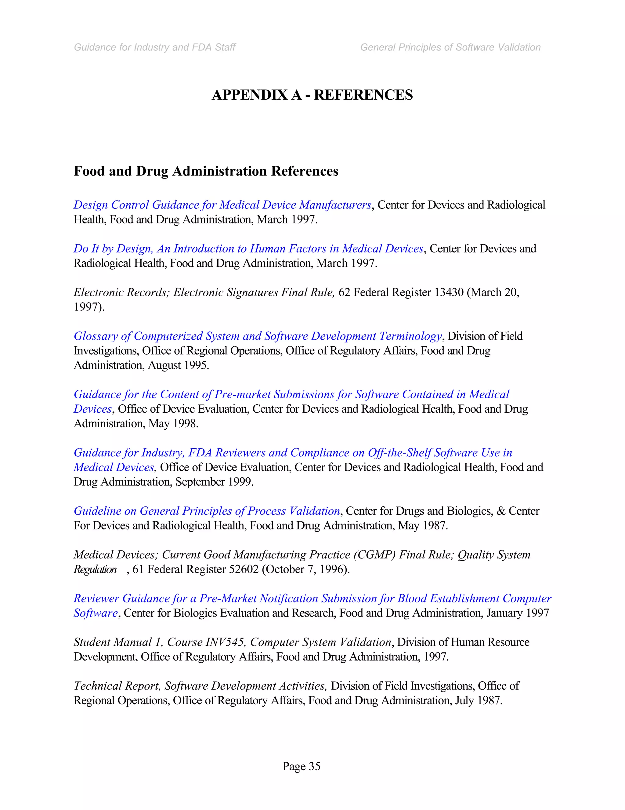 Page 35
General Principles of Software Validation
Guidance for Industry and FDA Staff
APPENDIX A - REFERENCES
Food and Drug Administration References
Design Control Guidance for Medical Device Manufacturers, Center for Devices and Radiological
Health, Food and Drug Administration, March 1997.
Do It by Design, An Introduction to Human Factors in Medical Devices, Center for Devices and
Radiological Health, Food and Drug Administration, March 1997.
Electronic Records; Electronic Signatures Final Rule, 62 Federal Register 13430 (March 20,
1997).
Glossary of Computerized System and Software Development Terminology, Division of Field
Investigations, Office of Regional Operations, Office of Regulatory Affairs, Food and Drug
Administration, August 1995.
Guidance for the Content of Pre-market Submissions for Software Contained in Medical
Devices, Office of Device Evaluation, Center for Devices and Radiological Health, Food and Drug
Administration, May 1998.
Guidance for Industry, FDA Reviewers and Compliance on Off-the-Shelf Software Use in
Medical Devices, Office of Device Evaluation, Center for Devices and Radiological Health, Food and
Drug Administration, September 1999.
Guideline on General Principles of Process Validation, Center for Drugs and Biologics, & Center
For Devices and Radiological Health, Food and Drug Administration, May 1987.
Medical Devices; Current Good Manufacturing Practice (CGMP) Final Rule; Quality System
Regulation , 61 Federal Register 52602 (October 7, 1996).
Reviewer Guidance for a Pre-Market Notification Submission for Blood Establishment Computer
Software, Center for Biologics Evaluation and Research, Food and Drug Administration, January 1997
Student Manual 1, Course INV545, Computer System Validation, Division of Human Resource
Development, Office of Regulatory Affairs, Food and Drug Administration, 1997.
Technical Report, Software Development Activities, Division of Field Investigations, Office of
Regional Operations, Office of Regulatory Affairs, Food and Drug Administration, July 1987.
 