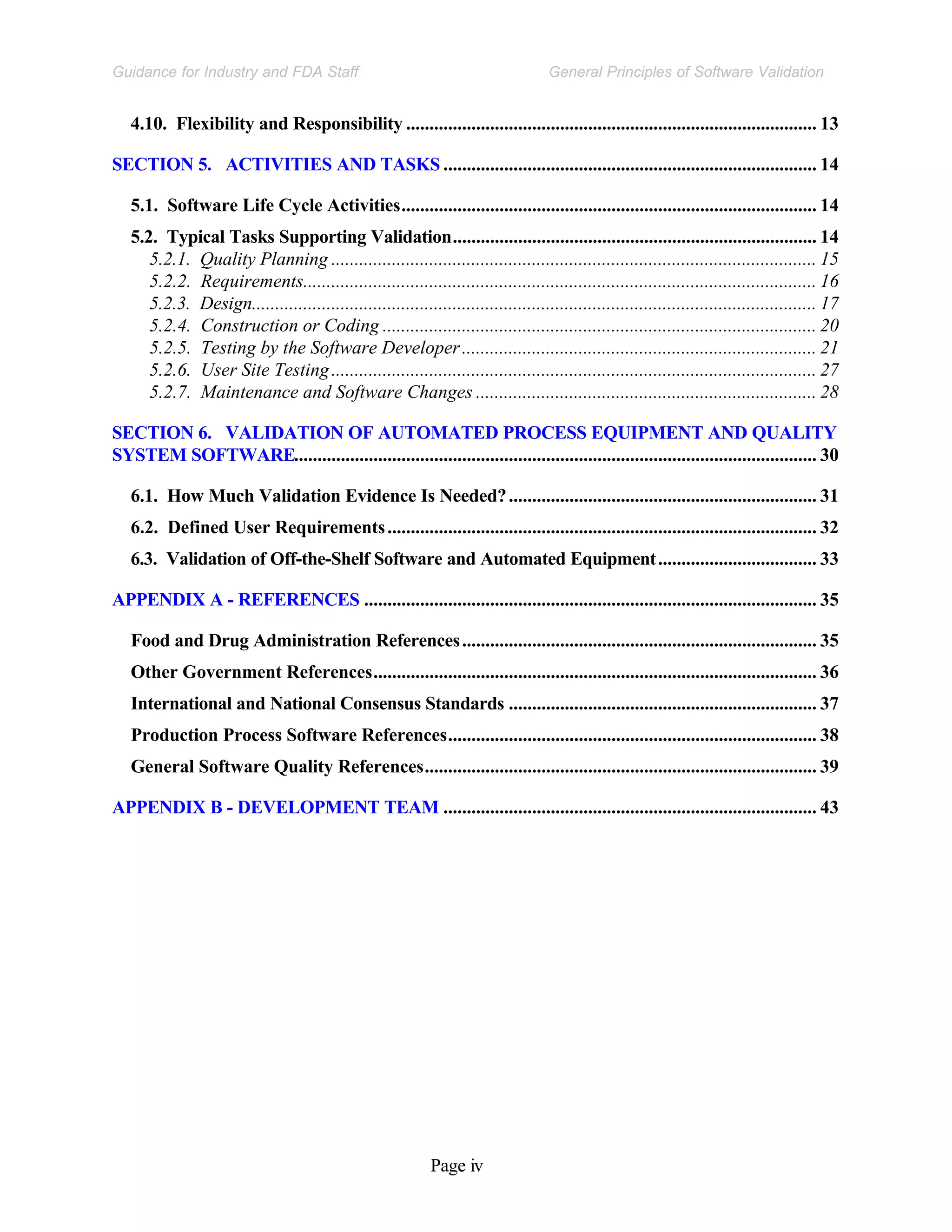 Page iv
General Principles of Software Validation
Guidance for Industry and FDA Staff
4.10. Flexibility and Responsibility ........................................................................................ 13
SECTION 5. ACTIVITIES AND TASKS ................................................................................ 14
5.1. Software Life Cycle Activities......................................................................................... 14
5.2. Typical Tasks Supporting Validation.............................................................................. 14
5.2.1. Quality Planning ........................................................................................................ 15
5.2.2. Requirements.............................................................................................................. 16
5.2.3. Design......................................................................................................................... 17
5.2.4. Construction or Coding ............................................................................................. 20
5.2.5. Testing by the Software Developer............................................................................ 21
5.2.6. User Site Testing........................................................................................................ 27
5.2.7. Maintenance and Software Changes ......................................................................... 28
SECTION 6. VALIDATION OF AUTOMATED PROCESS EQUIPMENT AND QUALITY
SYSTEM SOFTWARE................................................................................................................ 30
6.1. How Much Validation Evidence Is Needed?.................................................................. 31
6.2. Defined User Requirements............................................................................................ 32
6.3. Validation of Off-the-Shelf Software and Automated Equipment.................................. 33
APPENDIX A - REFERENCES ................................................................................................. 35
Food and Drug Administration References............................................................................ 35
Other Government References............................................................................................... 36
International and National Consensus Standards .................................................................. 37
Production Process Software References............................................................................... 38
General Software Quality References.................................................................................... 39
APPENDIX B - DEVELOPMENT TEAM ................................................................................ 43
 