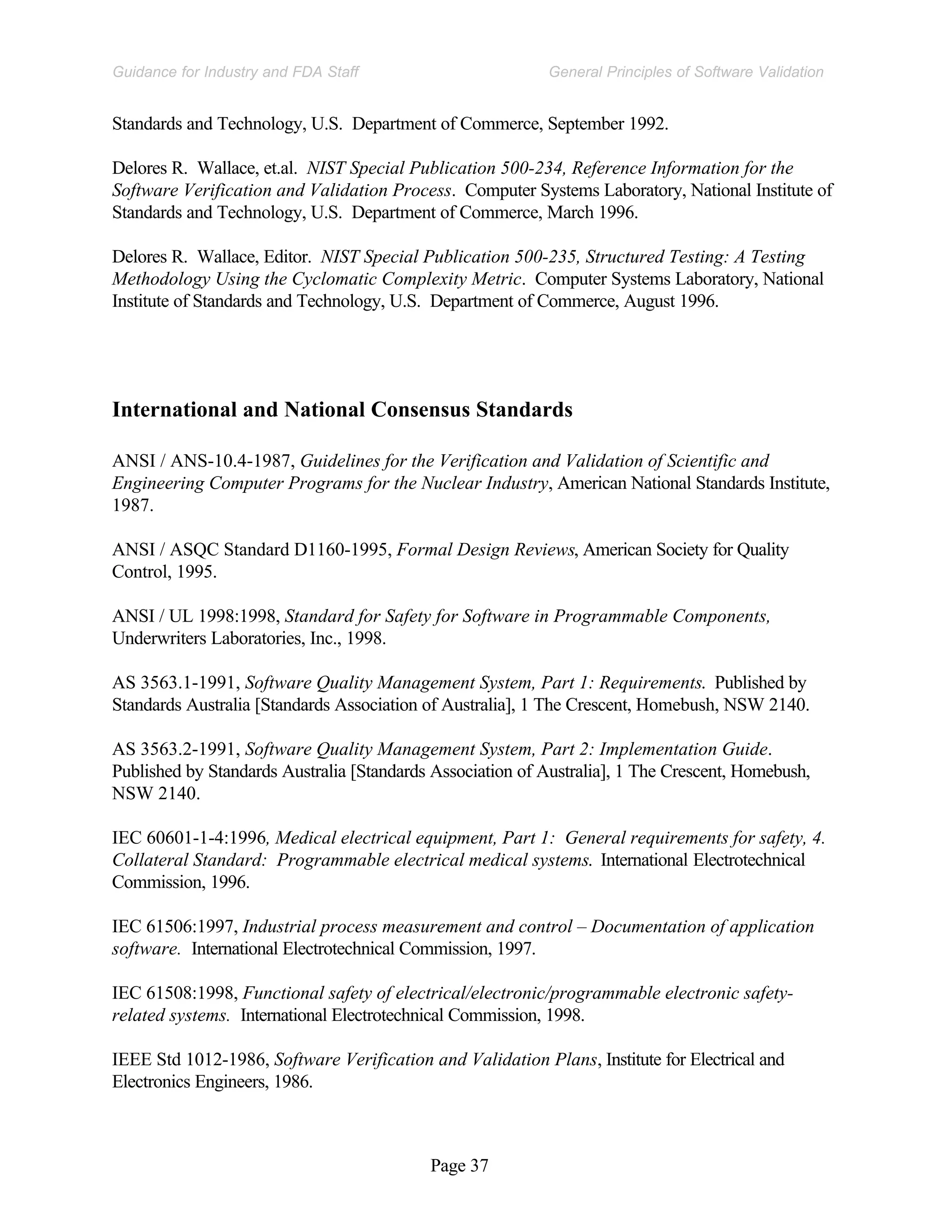 Page 37
General Principles of Software Validation
Guidance for Industry and FDA Staff
Standards and Technology, U.S. Department of Commerce, September 1992.
Delores R. Wallace, et.al. NIST Special Publication 500-234, Reference Information for the
Software Verification and Validation Process. Computer Systems Laboratory, National Institute of
Standards and Technology, U.S. Department of Commerce, March 1996.
Delores R. Wallace, Editor. NIST Special Publication 500-235, Structured Testing: A Testing
Methodology Using the Cyclomatic Complexity Metric. Computer Systems Laboratory, National
Institute of Standards and Technology, U.S. Department of Commerce, August 1996.
International and National Consensus Standards
ANSI / ANS-10.4-1987, Guidelines for the Verification and Validation of Scientific and
Engineering Computer Programs for the Nuclear Industry, American National Standards Institute,
1987.
ANSI / ASQC Standard D1160-1995, Formal Design Reviews, American Society for Quality
Control, 1995.
ANSI / UL 1998:1998, Standard for Safety for Software in Programmable Components,
Underwriters Laboratories, Inc., 1998.
AS 3563.1-1991, Software Quality Management System, Part 1: Requirements. Published by
Standards Australia [Standards Association of Australia], 1 The Crescent, Homebush, NSW 2140.
AS 3563.2-1991, Software Quality Management System, Part 2: Implementation Guide.
Published by Standards Australia [Standards Association of Australia], 1 The Crescent, Homebush,
NSW 2140.
IEC 60601-1-4:1996, Medical electrical equipment, Part 1: General requirements for safety, 4.
Collateral Standard: Programmable electrical medical systems. International Electrotechnical
Commission, 1996.
IEC 61506:1997, Industrial process measurement and control – Documentation of application
software. International Electrotechnical Commission, 1997.
IEC 61508:1998, Functional safety of electrical/electronic/programmable electronic safety-
related systems. International Electrotechnical Commission, 1998.
IEEE Std 1012-1986, Software Verification and Validation Plans, Institute for Electrical and
Electronics Engineers, 1986.
 