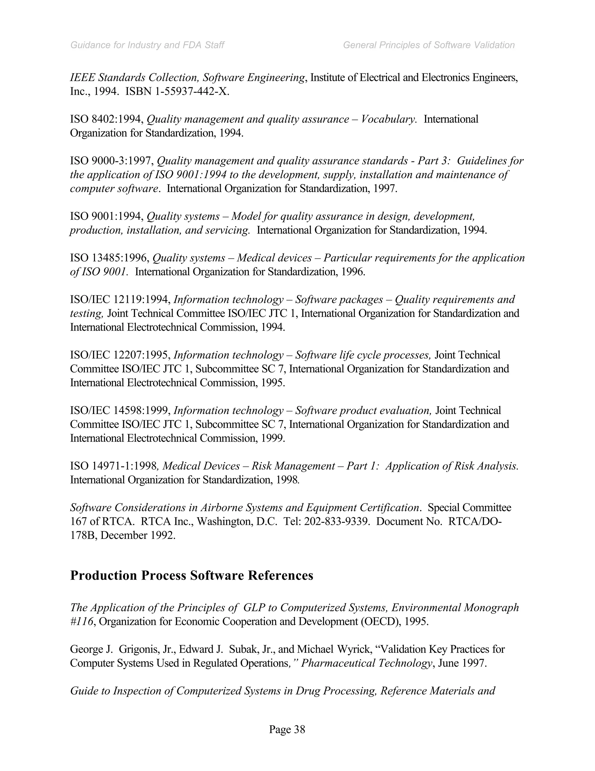 Page 38
General Principles of Software Validation
Guidance for Industry and FDA Staff
IEEE Standards Collection, Software Engineering, Institute of Electrical and Electronics Engineers,
Inc., 1994. ISBN 1-55937-442-X.
ISO 8402:1994, Quality management and quality assurance – Vocabulary. International
Organization for Standardization, 1994.
ISO 9000-3:1997, Quality management and quality assurance standards - Part 3: Guidelines for
the application of ISO 9001:1994 to the development, supply, installation and maintenance of
computer software. International Organization for Standardization, 1997.
ISO 9001:1994, Quality systems – Model for quality assurance in design, development,
production, installation, and servicing. International Organization for Standardization, 1994.
ISO 13485:1996, Quality systems – Medical devices – Particular requirements for the application
of ISO 9001. International Organization for Standardization, 1996.
ISO/IEC 12119:1994, Information technology – Software packages – Quality requirements and
testing, Joint Technical Committee ISO/IEC JTC 1, International Organization for Standardization and
International Electrotechnical Commission, 1994.
ISO/IEC 12207:1995, Information technology – Software life cycle processes, Joint Technical
Committee ISO/IEC JTC 1, Subcommittee SC 7, International Organization for Standardization and
International Electrotechnical Commission, 1995.
ISO/IEC 14598:1999, Information technology – Software product evaluation, Joint Technical
Committee ISO/IEC JTC 1, Subcommittee SC 7, International Organization for Standardization and
International Electrotechnical Commission, 1999.
ISO 14971-1:1998, Medical Devices – Risk Management – Part 1: Application of Risk Analysis.
International Organization for Standardization, 1998.
Software Considerations in Airborne Systems and Equipment Certification. Special Committee
167 of RTCA. RTCA Inc., Washington, D.C. Tel: 202-833-9339. Document No. RTCA/DO-
178B, December 1992.
Production Process Software References
The Application of the Principles of GLP to Computerized Systems, Environmental Monograph
#116, Organization for Economic Cooperation and Development (OECD), 1995.
George J. Grigonis, Jr., Edward J. Subak, Jr., and Michael Wyrick, “Validation Key Practices for
Computer Systems Used in Regulated Operations,” Pharmaceutical Technology, June 1997.
Guide to Inspection of Computerized Systems in Drug Processing, Reference Materials and
 