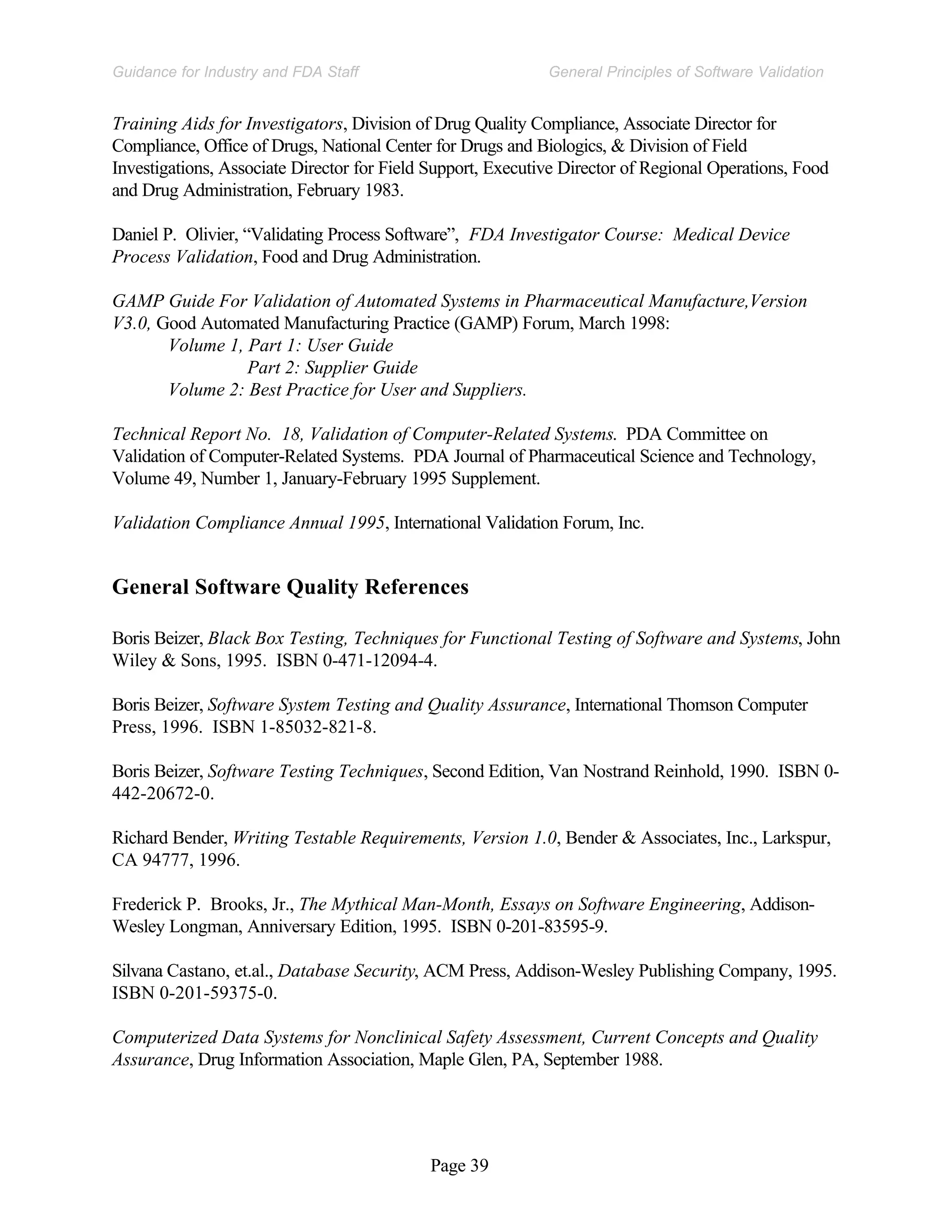Page 39
General Principles of Software Validation
Guidance for Industry and FDA Staff
Training Aids for Investigators, Division of Drug Quality Compliance, Associate Director for
Compliance, Office of Drugs, National Center for Drugs and Biologics, & Division of Field
Investigations, Associate Director for Field Support, Executive Director of Regional Operations, Food
and Drug Administration, February 1983.
Daniel P. Olivier, “Validating Process Software”, FDA Investigator Course: Medical Device
Process Validation, Food and Drug Administration.
GAMP Guide For Validation of Automated Systems in Pharmaceutical Manufacture,Version
V3.0, Good Automated Manufacturing Practice (GAMP) Forum, March 1998:
Volume 1, Part 1: User Guide
Part 2: Supplier Guide
Volume 2: Best Practice for User and Suppliers.
Technical Report No. 18, Validation of Computer-Related Systems. PDA Committee on
Validation of Computer-Related Systems. PDA Journal of Pharmaceutical Science and Technology,
Volume 49, Number 1, January-February 1995 Supplement.
Validation Compliance Annual 1995, International Validation Forum, Inc.
General Software Quality References
Boris Beizer, Black Box Testing, Techniques for Functional Testing of Software and Systems, John
Wiley & Sons, 1995. ISBN 0-471-12094-4.
Boris Beizer, Software System Testing and Quality Assurance, International Thomson Computer
Press, 1996. ISBN 1-85032-821-8.
Boris Beizer, Software Testing Techniques, Second Edition, Van Nostrand Reinhold, 1990. ISBN 0-
442-20672-0.
Richard Bender, Writing Testable Requirements, Version 1.0, Bender & Associates, Inc., Larkspur,
CA 94777, 1996.
Frederick P. Brooks, Jr., The Mythical Man-Month, Essays on Software Engineering, Addison-
Wesley Longman, Anniversary Edition, 1995. ISBN 0-201-83595-9.
Silvana Castano, et.al., Database Security, ACM Press, Addison-Wesley Publishing Company, 1995.
ISBN 0-201-59375-0.
Computerized Data Systems for Nonclinical Safety Assessment, Current Concepts and Quality
Assurance, Drug Information Association, Maple Glen, PA, September 1988.
 