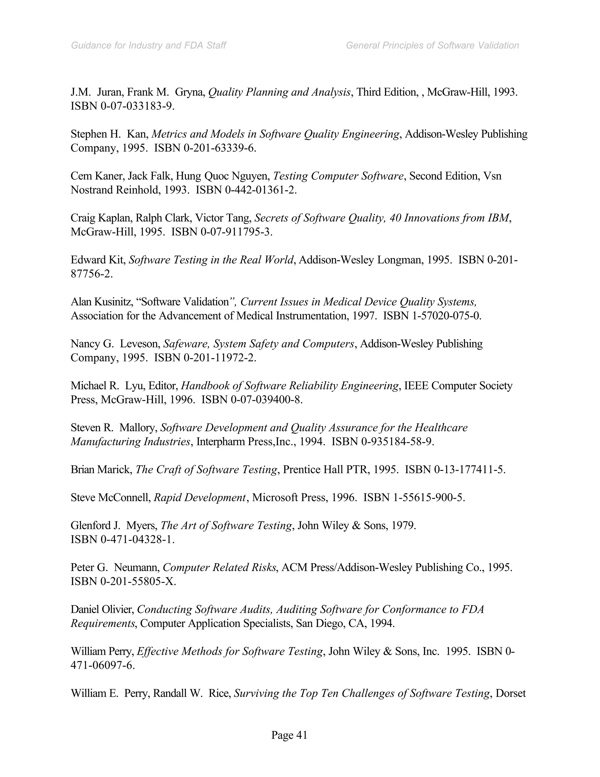 Page 41
General Principles of Software Validation
Guidance for Industry and FDA Staff
J.M. Juran, Frank M. Gryna, Quality Planning and Analysis, Third Edition, , McGraw-Hill, 1993.
ISBN 0-07-033183-9.
Stephen H. Kan, Metrics and Models in Software Quality Engineering, Addison-Wesley Publishing
Company, 1995. ISBN 0-201-63339-6.
Cem Kaner, Jack Falk, Hung Quoc Nguyen, Testing Computer Software, Second Edition, Vsn
Nostrand Reinhold, 1993. ISBN 0-442-01361-2.
Craig Kaplan, Ralph Clark, Victor Tang, Secrets of Software Quality, 40 Innovations from IBM,
McGraw-Hill, 1995. ISBN 0-07-911795-3.
Edward Kit, Software Testing in the Real World, Addison-Wesley Longman, 1995. ISBN 0-201-
87756-2.
Alan Kusinitz, “Software Validation”, Current Issues in Medical Device Quality Systems,
Association for the Advancement of Medical Instrumentation, 1997. ISBN 1-57020-075-0.
Nancy G. Leveson, Safeware, System Safety and Computers, Addison-Wesley Publishing
Company, 1995. ISBN 0-201-11972-2.
Michael R. Lyu, Editor, Handbook of Software Reliability Engineering, IEEE Computer Society
Press, McGraw-Hill, 1996. ISBN 0-07-039400-8.
Steven R. Mallory, Software Development and Quality Assurance for the Healthcare
Manufacturing Industries, Interpharm Press,Inc., 1994. ISBN 0-935184-58-9.
Brian Marick, The Craft of Software Testing, Prentice Hall PTR, 1995. ISBN 0-13-177411-5.
Steve McConnell, Rapid Development, Microsoft Press, 1996. ISBN 1-55615-900-5.
Glenford J. Myers, The Art of Software Testing, John Wiley & Sons, 1979.
ISBN 0-471-04328-1.
Peter G. Neumann, Computer Related Risks, ACM Press/Addison-Wesley Publishing Co., 1995.
ISBN 0-201-55805-X.
Daniel Olivier, Conducting Software Audits, Auditing Software for Conformance to FDA
Requirements, Computer Application Specialists, San Diego, CA, 1994.
William Perry, Effective Methods for Software Testing, John Wiley & Sons, Inc. 1995. ISBN 0-
471-06097-6.
William E. Perry, Randall W. Rice, Surviving the Top Ten Challenges of Software Testing, Dorset
 