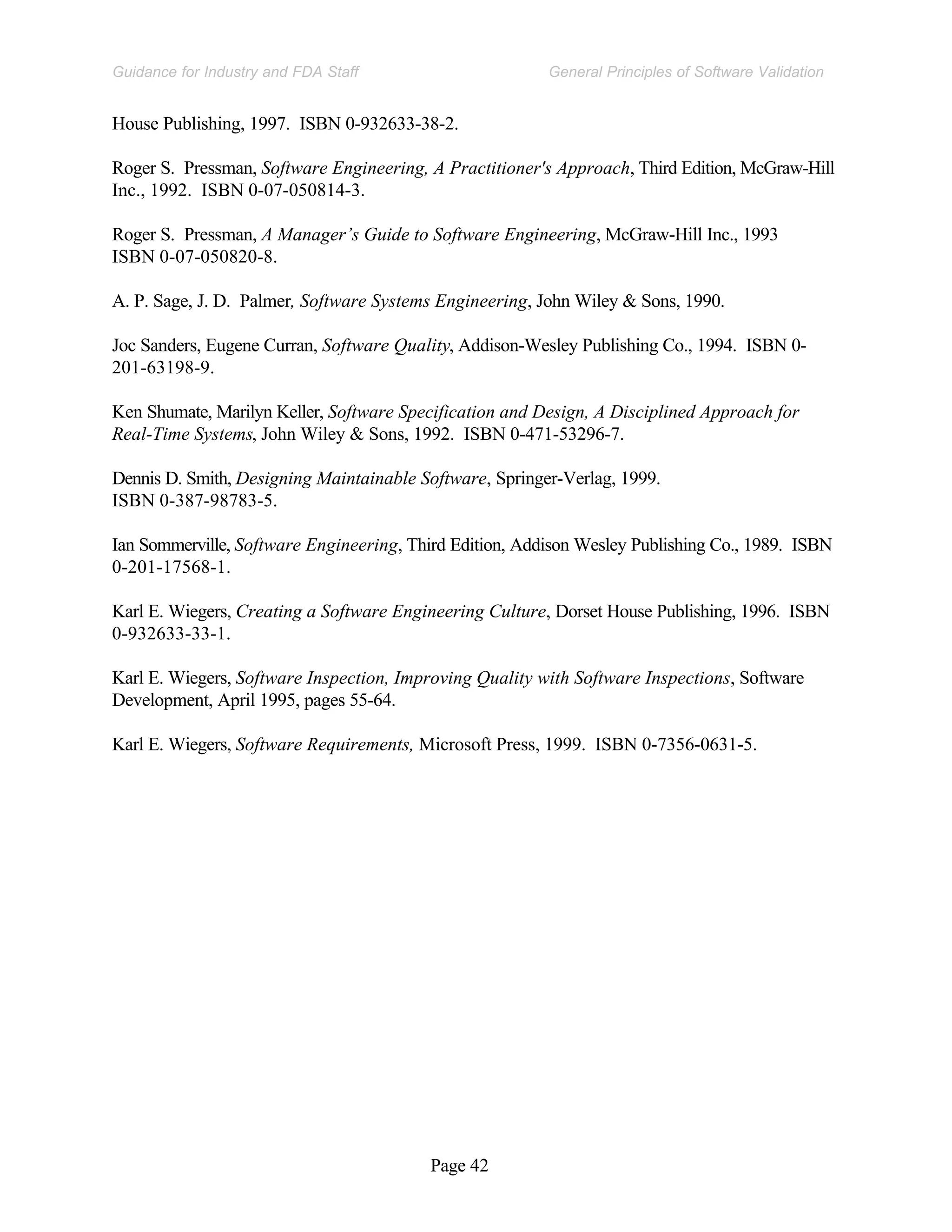 Page 42
General Principles of Software Validation
Guidance for Industry and FDA Staff
House Publishing, 1997. ISBN 0-932633-38-2.
Roger S. Pressman, Software Engineering, A Practitioner's Approach, Third Edition, McGraw-Hill
Inc., 1992. ISBN 0-07-050814-3.
Roger S. Pressman, A Manager’s Guide to Software Engineering, McGraw-Hill Inc., 1993
ISBN 0-07-050820-8.
A. P. Sage, J. D. Palmer, Software Systems Engineering, John Wiley & Sons, 1990.
Joc Sanders, Eugene Curran, Software Quality, Addison-Wesley Publishing Co., 1994. ISBN 0-
201-63198-9.
Ken Shumate, Marilyn Keller, Software Specification and Design, A Disciplined Approach for
Real-Time Systems, John Wiley & Sons, 1992. ISBN 0-471-53296-7.
Dennis D. Smith, Designing Maintainable Software, Springer-Verlag, 1999.
ISBN 0-387-98783-5.
Ian Sommerville, Software Engineering, Third Edition, Addison Wesley Publishing Co., 1989. ISBN
0-201-17568-1.
Karl E. Wiegers, Creating a Software Engineering Culture, Dorset House Publishing, 1996. ISBN
0-932633-33-1.
Karl E. Wiegers, Software Inspection, Improving Quality with Software Inspections, Software
Development, April 1995, pages 55-64.
Karl E. Wiegers, Software Requirements, Microsoft Press, 1999. ISBN 0-7356-0631-5.
 