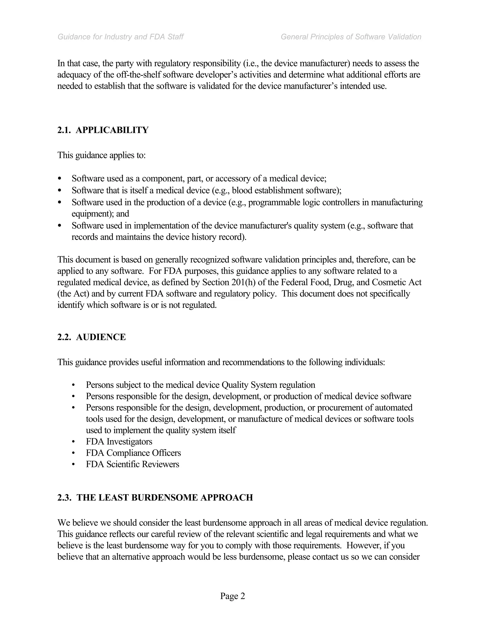 Page 2
General Principles of Software Validation
Guidance for Industry and FDA Staff
In that case, the party with regulatory responsibility (i.e., the device manufacturer) needs to assess the
adequacy of the off-the-shelf software developer’s activities and determine what additional efforts are
needed to establish that the software is validated for the device manufacturer’s intended use.
2.1. APPLICABILITY
This guidance applies to:
• Software used as a component, part, or accessory of a medical device;
• Software that is itself a medical device (e.g., blood establishment software);
• Software used in the production of a device (e.g., programmable logic controllers in manufacturing
equipment); and
• Software used in implementation of the device manufacturer's quality system (e.g., software that
records and maintains the device history record).
This document is based on generally recognized software validation principles and, therefore, can be
applied to any software. For FDA purposes, this guidance applies to any software related to a
regulated medical device, as defined by Section 201(h) of the Federal Food, Drug, and Cosmetic Act
(the Act) and by current FDA software and regulatory policy. This document does not specifically
identify which software is or is not regulated.
2.2. AUDIENCE
This guidance provides useful information and recommendations to the following individuals:
• Persons subject to the medical device Quality System regulation
• Persons responsible for the design, development, or production of medical device software
• Persons responsible for the design, development, production, or procurement of automated
tools used for the design, development, or manufacture of medical devices or software tools
used to implement the quality system itself
• FDA Investigators
• FDA Compliance Officers
• FDA Scientific Reviewers
2.3. THE LEAST BURDENSOME APPROACH
We believe we should consider the least burdensome approach in all areas of medical device regulation.
This guidance reflects our careful review of the relevant scientific and legal requirements and what we
believe is the least burdensome way for you to comply with those requirements. However, if you
believe that an alternative approach would be less burdensome, please contact us so we can consider
 
