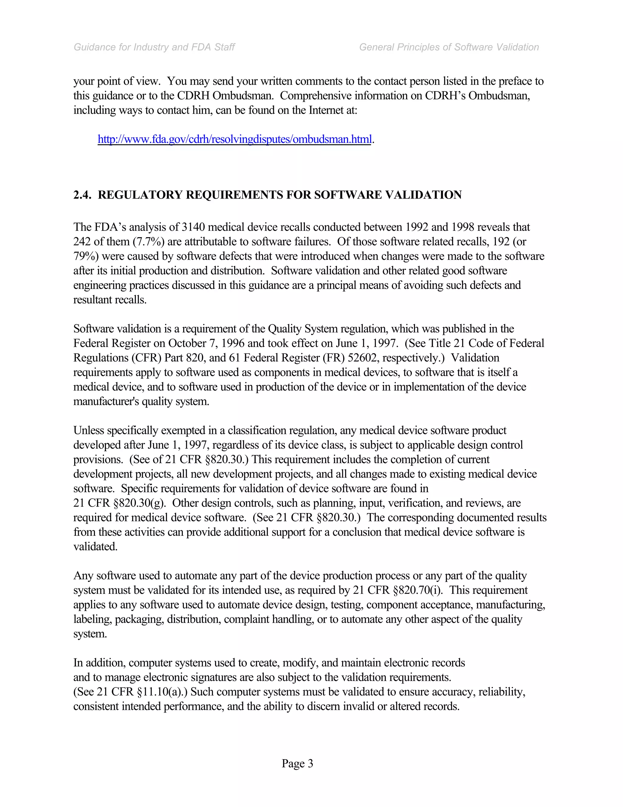 Page 3
General Principles of Software Validation
Guidance for Industry and FDA Staff
your point of view. You may send your written comments to the contact person listed in the preface to
this guidance or to the CDRH Ombudsman. Comprehensive information on CDRH’s Ombudsman,
including ways to contact him, can be found on the Internet at:
http://www.fda.gov/cdrh/resolvingdisputes/ombudsman.html.
2.4. REGULATORY REQUIREMENTS FOR SOFTWARE VALIDATION
The FDA’s analysis of 3140 medical device recalls conducted between 1992 and 1998 reveals that
242 of them (7.7%) are attributable to software failures. Of those software related recalls, 192 (or
79%) were caused by software defects that were introduced when changes were made to the software
after its initial production and distribution. Software validation and other related good software
engineering practices discussed in this guidance are a principal means of avoiding such defects and
resultant recalls.
Software validation is a requirement of the Quality System regulation, which was published in the
Federal Register on October 7, 1996 and took effect on June 1, 1997. (See Title 21 Code of Federal
Regulations (CFR) Part 820, and 61 Federal Register (FR) 52602, respectively.) Validation
requirements apply to software used as components in medical devices, to software that is itself a
medical device, and to software used in production of the device or in implementation of the device
manufacturer's quality system.
Unless specifically exempted in a classification regulation, any medical device software product
developed after June 1, 1997, regardless of its device class, is subject to applicable design control
provisions. (See of 21 CFR §820.30.) This requirement includes the completion of current
development projects, all new development projects, and all changes made to existing medical device
software. Specific requirements for validation of device software are found in
21 CFR §820.30(g). Other design controls, such as planning, input, verification, and reviews, are
required for medical device software. (See 21 CFR §820.30.) The corresponding documented results
from these activities can provide additional support for a conclusion that medical device software is
validated.
Any software used to automate any part of the device production process or any part of the quality
system must be validated for its intended use, as required by 21 CFR §820.70(i). This requirement
applies to any software used to automate device design, testing, component acceptance, manufacturing,
labeling, packaging, distribution, complaint handling, or to automate any other aspect of the quality
system.
In addition, computer systems used to create, modify, and maintain electronic records
and to manage electronic signatures are also subject to the validation requirements.
(See 21 CFR §11.10(a).) Such computer systems must be validated to ensure accuracy, reliability,
consistent intended performance, and the ability to discern invalid or altered records.
 