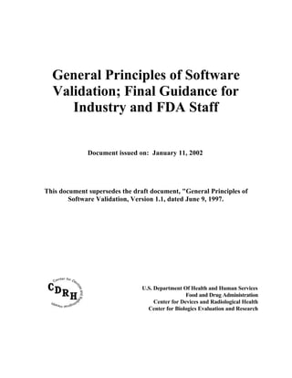 General Principles of Software
Validation; Final Guidance for
Industry and FDA Staff
Document issued on: January 11, 2002
This document supersedes the draft document, "General Principles of
Software Validation, Version 1.1, dated June 9, 1997.
U.S. Department Of Health and Human Services
Food and Drug Administration
Center for Devices and Radiological Health
Center for Biologics Evaluation and Research
 
