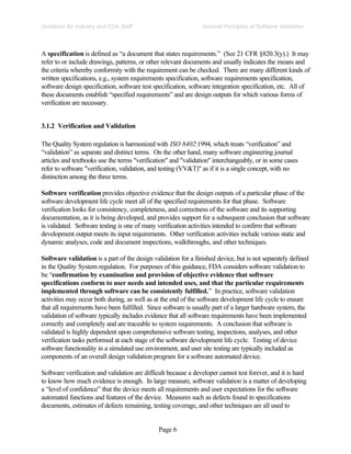 Page 6
General Principles of Software Validation
Guidance for Industry and FDA Staff
A specification is defined as “a document that states requirements.” (See 21 CFR §820.3(y).) It may
refer to or include drawings, patterns, or other relevant documents and usually indicates the means and
the criteria whereby conformity with the requirement can be checked. There are many different kinds of
written specifications, e.g., system requirements specification, software requirements specification,
software design specification, software test specification, software integration specification, etc. All of
these documents establish “specified requirements” and are design outputs for which various forms of
verification are necessary.
3.1.2 Verification and Validation
The Quality System regulation is harmonized with ISO 8402:1994, which treats “verification” and
“validation” as separate and distinct terms. On the other hand, many software engineering journal
articles and textbooks use the terms "verification" and "validation" interchangeably, or in some cases
refer to software "verification, validation, and testing (VV&T)" as if it is a single concept, with no
distinction among the three terms.
Software verification provides objective evidence that the design outputs of a particular phase of the
software development life cycle meet all of the specified requirements for that phase. Software
verification looks for consistency, completeness, and correctness of the software and its supporting
documentation, as it is being developed, and provides support for a subsequent conclusion that software
is validated. Software testing is one of many verification activities intended to confirm that software
development output meets its input requirements. Other verification activities include various static and
dynamic analyses, code and document inspections, walkthroughs, and other techniques.
Software validation is a part of the design validation for a finished device, but is not separately defined
in the Quality System regulation. For purposes of this guidance, FDA considers software validation to
be “confirmation by examination and provision of objective evidence that software
specifications conform to user needs and intended uses, and that the particular requirements
implemented through software can be consistently fulfilled.” In practice, software validation
activities may occur both during, as well as at the end of the software development life cycle to ensure
that all requirements have been fulfilled. Since software is usually part of a larger hardware system, the
validation of software typically includes evidence that all software requirements have been implemented
correctly and completely and are traceable to system requirements. A conclusion that software is
validated is highly dependent upon comprehensive software testing, inspections, analyses, and other
verification tasks performed at each stage of the software development life cycle. Testing of device
software functionality in a simulated use environment, and user site testing are typically included as
components of an overall design validation program for a software automated device.
Software verification and validation are difficult because a developer cannot test forever, and it is hard
to know how much evidence is enough. In large measure, software validation is a matter of developing
a “level of confidence” that the device meets all requirements and user expectations for the software
automated functions and features of the device. Measures such as defects found in specifications
documents, estimates of defects remaining, testing coverage, and other techniques are all used to
 