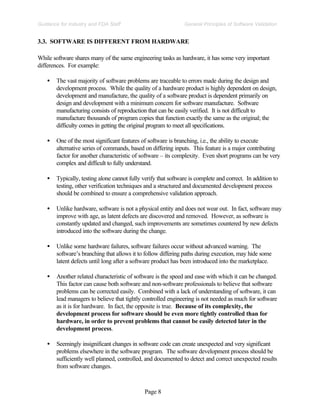 Page 8
General Principles of Software Validation
Guidance for Industry and FDA Staff
3.3. SOFTWARE IS DIFFERENT FROM HARDWARE
While software shares many of the same engineering tasks as hardware, it has some very important
differences. For example:
• The vast majority of software problems are traceable to errors made during the design and
development process. While the quality of a hardware product is highly dependent on design,
development and manufacture, the quality of a software product is dependent primarily on
design and development with a minimum concern for software manufacture. Software
manufacturing consists of reproduction that can be easily verified. It is not difficult to
manufacture thousands of program copies that function exactly the same as the original; the
difficulty comes in getting the original program to meet all specifications.
• One of the most significant features of software is branching, i.e., the ability to execute
alternative series of commands, based on differing inputs. This feature is a major contributing
factor for another characteristic of software – its complexity. Even short programs can be very
complex and difficult to fully understand.
• Typically, testing alone cannot fully verify that software is complete and correct. In addition to
testing, other verification techniques and a structured and documented development process
should be combined to ensure a comprehensive validation approach.
• Unlike hardware, software is not a physical entity and does not wear out. In fact, software may
improve with age, as latent defects are discovered and removed. However, as software is
constantly updated and changed, such improvements are sometimes countered by new defects
introduced into the software during the change.
• Unlike some hardware failures, software failures occur without advanced warning. The
software’s branching that allows it to follow differing paths during execution, may hide some
latent defects until long after a software product has been introduced into the marketplace.
• Another related characteristic of software is the speed and ease with which it can be changed.
This factor can cause both software and non-software professionals to believe that software
problems can be corrected easily. Combined with a lack of understanding of software, it can
lead managers to believe that tightly controlled engineering is not needed as much for software
as it is for hardware. In fact, the opposite is true. Because of its complexity, the
development process for software should be even more tightly controlled than for
hardware, in order to prevent problems that cannot be easily detected later in the
development process.
• Seemingly insignificant changes in software code can create unexpected and very significant
problems elsewhere in the software program. The software development process should be
sufficiently well planned, controlled, and documented to detect and correct unexpected results
from software changes.
 