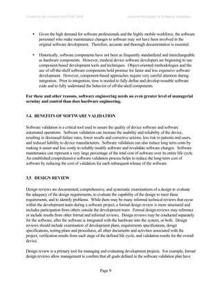 Page 9
General Principles of Software Validation
Guidance for Industry and FDA Staff
• Given the high demand for software professionals and the highly mobile workforce, the software
personnel who make maintenance changes to software may not have been involved in the
original software development. Therefore, accurate and thorough documentation is essential.
• Historically, software components have not been as frequently standardized and interchangeable
as hardware components. However, medical device software developers are beginning to use
component-based development tools and techniques. Object-oriented methodologies and the
use of off-the-shelf software components hold promise for faster and less expensive software
development. However, component-based approaches require very careful attention during
integration. Prior to integration, time is needed to fully define and develop reusable software
code and to fully understand the behavior of off-the-shelf components.
For these and other reasons, software engineering needs an even greater level of managerial
scrutiny and control than does hardware engineering.
3.4. BENEFITS OF SOFTWARE VALIDATION
Software validation is a critical tool used to assure the quality of device software and software
automated operations. Software validation can increase the usability and reliability of the device,
resulting in decreased failure rates, fewer recalls and corrective actions, less risk to patients and users,
and reduced liability to device manufacturers. Software validation can also reduce long term costs by
making it easier and less costly to reliably modify software and revalidate software changes. Software
maintenance can represent a very large percentage of the total cost of software over its entire life cycle.
An established comprehensive software validation process helps to reduce the long-term cost of
software by reducing the cost of validation for each subsequent release of the software.
3.5 DESIGN REVIEW
Design reviews are documented, comprehensive, and systematic examinations of a design to evaluate
the adequacy of the design requirements, to evaluate the capability of the design to meet these
requirements, and to identify problems. While there may be many informal technical reviews that occur
within the development team during a software project, a formal design review is more structured and
includes participation from others outside the development team. Formal design reviews may reference
or include results from other formal and informal reviews. Design reviews may be conducted separately
for the software, after the software is integrated with the hardware into the system, or both. Design
reviews should include examination of development plans, requirements specifications, design
specifications, testing plans and procedures, all other documents and activities associated with the
project, verification results from each stage of the defined life cycle, and validation results for the overall
device.
Design review is a primary tool for managing and evaluating development projects. For example, formal
design reviews allow management to confirm that all goals defined in the software validation plan have
 