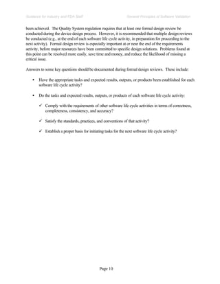 Page 10
General Principles of Software Validation
Guidance for Industry and FDA Staff
been achieved. The Quality System regulation requires that at least one formal design review be
conducted during the device design process. However, it is recommended that multiple design reviews
be conducted (e.g., at the end of each software life cycle activity, in preparation for proceeding to the
next activity). Formal design review is especially important at or near the end of the requirements
activity, before major resources have been committed to specific design solutions. Problems found at
this point can be resolved more easily, save time and money, and reduce the likelihood of missing a
critical issue.
Answers to some key questions should be documented during formal design reviews. These include:
• Have the appropriate tasks and expected results, outputs, or products been established for each
software life cycle activity?
• Do the tasks and expected results, outputs, or products of each software life cycle activity:
ü Comply with the requirements of other software life cycle activities in terms of correctness,
completeness, consistency, and accuracy?
ü Satisfy the standards, practices, and conventions of that activity?
ü Establish a proper basis for initiating tasks for the next software life cycle activity?
 
