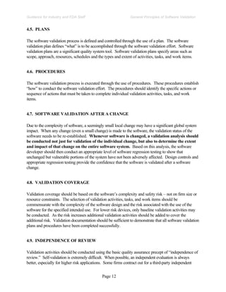 Page 12
General Principles of Software Validation
Guidance for Industry and FDA Staff
4.5. PLANS
The software validation process is defined and controlled through the use of a plan. The software
validation plan defines “what” is to be accomplished through the software validation effort. Software
validation plans are a significant quality system tool. Software validation plans specify areas such as
scope, approach, resources, schedules and the types and extent of activities, tasks, and work items.
4.6. PROCEDURES
The software validation process is executed through the use of procedures. These procedures establish
“how” to conduct the software validation effort. The procedures should identify the specific actions or
sequence of actions that must be taken to complete individual validation activities, tasks, and work
items.
4.7. SOFTWARE VALIDATION AFTER A CHANGE
Due to the complexity of software, a seemingly small local change may have a significant global system
impact. When any change (even a small change) is made to the software, the validation status of the
software needs to be re-established. Whenever software is changed, a validation analysis should
be conducted not just for validation of the individual change, but also to determine the extent
and impact of that change on the entire software system. Based on this analysis, the software
developer should then conduct an appropriate level of software regression testing to show that
unchanged but vulnerable portions of the system have not been adversely affected. Design controls and
appropriate regression testing provide the confidence that the software is validated after a software
change.
4.8. VALIDATION COVERAGE
Validation coverage should be based on the software’s complexity and safety risk – not on firm size or
resource constraints. The selection of validation activities, tasks, and work items should be
commensurate with the complexity of the software design and the risk associated with the use of the
software for the specified intended use. For lower risk devices, only baseline validation activities may
be conducted. As the risk increases additional validation activities should be added to cover the
additional risk. Validation documentation should be sufficient to demonstrate that all software validation
plans and procedures have been completed successfully.
4.9. INDEPENDENCE OF REVIEW
Validation activities should be conducted using the basic quality assurance precept of “independence of
review.” Self-validation is extremely difficult. When possible, an independent evaluation is always
better, especially for higher risk applications. Some firms contract out for a third-party independent
 